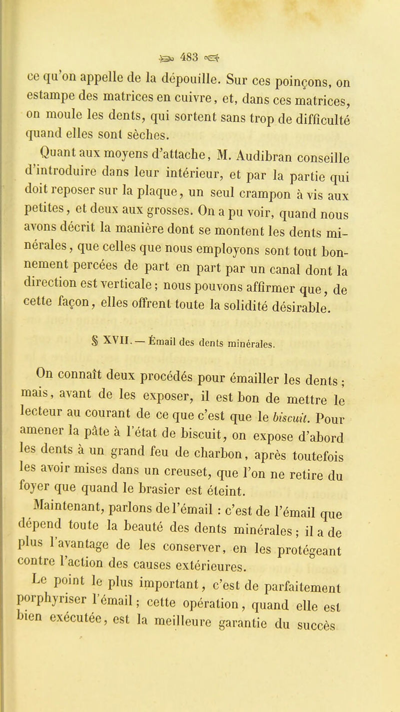 ce qu'on appelle de la dépouille. Sur ces poinçons, on estampe des matrices en cuivre, et, dans ces matrices, on moule les dents, qui sortent sans trop de difficulté quand elles sont sèches. ^ Quant aux moyens d'attache, M. Audibran conseille d'introduire dans leur intérieur, et par la partie qui doit reposer sur la plaque, un seul crampon à vis aux petites, et deux aux grosses. On a pu voir, quand nous avons décrit la manière dont se montent les dents mi- nérales , que celles que nous employons sont tout bon- nement percées de part en part par un canal dont la direction est verticale ; nous pouvons affirmer que, de cette façon, elles offrent toute la solidité désirable'. S XVII. — Émail des dents minérales. On connaît deux procédés pour émailler les dents ; mais, avant de les exposer, il est bon de mettre le lecteur au courant de ce que c'est que le biscuit. Pour amener la pâte à l'état de biscuit, on expose d'abord les dents à un grand feu de charbon, après toutefois les avoir mises dans un creuset, que Ton ne retire du foyer que quand le brasier est éteint. Maintenant, parions de l'émail : c'est de l'émail que dépend toute la beauté des dents minérales ; il a de plus l'avantage de les conserver, en les protégeant contre l'action des causes extérieures. Le point le plus important, c'est de parfaitement porphyriser l'émail ; cette opération, quand elle est bien exécutée, est la meilleure garantie du succès