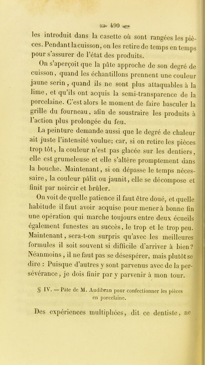 les introduit dans la casette où sont rangées les piè- ces. Pendant lacuisson, on les retire de temps en temps pour s'assurer de l'état des produits. On s'aperçoit que la pâte approche de son degré de cuisson, quand les échantillons prennent une couleur jaune serin, quand ils ne sont plus attaquables à la lime, et qu'ils ont acquis la semi-transparence de la porcelaine. C'est alors le moment de faire basculer la grille du fourneau, afin de soustraire les produits à l'action plus prolongée du feu. La peinture demande aussi que le degré de chaleur ait juste l'intensité voulue; car, si on retire les pièces trop tôt, la couleur n'est pas glacée sur les dentiers, elle est grumeleuse et elle s'altère promplement dans la bouche. Maintenant, si on dépasse le temps néces- saire, la couleur pâlit ou jaunit, elle se décompose et finit par noircir et brûler. On voit de quelle patience il faut être doué, et quelle habitude il faut avoir acquise pour mener à bonne fin une opération qui marche toujours entre deux écueils également funestes au succès, le trop et le trop peu. Maintenant, sera-t-on surpris qu'avec les meilleures formules il soit souvent si difficile d'arriver à bien? Néanmoins, il ne faut pas se désespérer, mais plutôt se dire : Puisque d'autres y sont parvenus avec de la per- sévérance, je dois finir par y parvenir à mon tour. S IV. — Pâle de M. Audibran pour confectionner les pièces en porcelaine. Des expériences multiphécs, dit ce dentiste, ne