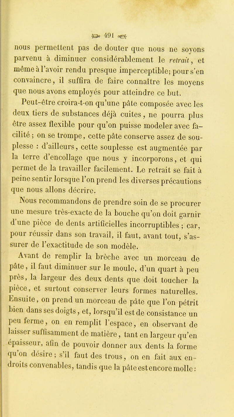 nous permettent pas de douter que nous ne soyons parvenu à diminuer considérablement le retrait, et même à l'avoir rendu presque imperceptible; pour s'en convaincre, il suffira de faire connaître les moyens que nous avons employés pour atteindre ce but. Peut-être croira-t-on qu'une pâte composée avec les deux tiers de substances déjà cuites, ne pourra plus être assez flexible pour qu'on puisse modeler avec fa- cilité ; on se trompe, cette pâte conserve assez de sou- plesse : d'ailleurs, cette souplesse est augmentée par la terre d'encollage que nous y incorporons, et qui permet de la travailler facilement. Le retrait se fait à peine sentir lorsque l'on prend les diverses précautions que nous allons décrire. Nous recommandons de prendre soin de se procurer une mesure très-exacte de la bouche qu'on doit garnir d'une pièce de dents artificielles incorruptibles ; car, pour réussir dans son travail, il faut, avant tout, s'as- surer de l'exactitude de son modèle. Avant de remplir la brèche avec un morceau de pâte, il faut diminuer sur le moule, d'un quart à peu près, la largeur des deux dents que doit toucher la pièce, et surtout conserver leurs formes naturelles. Ensuite, on prend un morceau de pâte que l'on pétrit bien dans ses doigts, et, lorsqu'il est de consistance un peu ferme, on en remplit l'espace, en observant de laisser suffisamment de matière, tant en largeur qu'en épaisseur, afin de pouvoir donner aux dents la forme qu'on désire ; s'il faut des trous, on en fait aux en - droits convenables, tandis que la pâte est encore molle: