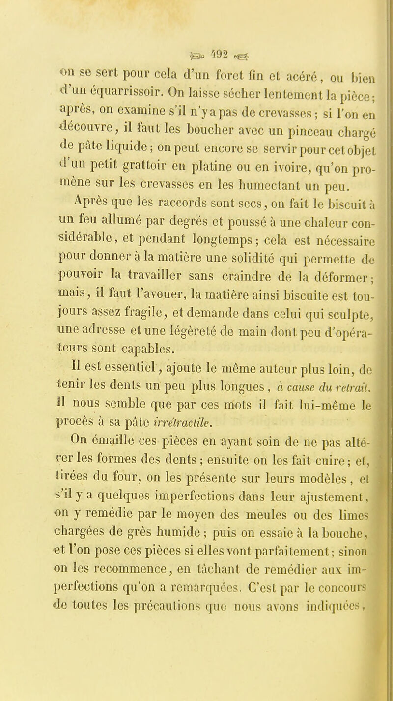 ^ -ioa on se sert pour cela d'un foret fin et acéré, ou bien d'un cquarrissoir. On laisse sécher lentement la pièce; après, on examine s'il n'y a pas de crevasses ; si l'on en découvre, il faut les bouclier avec un pinceau chargé de pâte liquide ; on peut encore se servir pour cet objet d'un petit grattoir en platine ou en ivoire, qu'on pro- mène sur les crevasses en les humectant un peu. Après que les raccords sont secs, on fait le biscuit à un feu allumé par degrés et poussé à une chaleur con- sidérable, et pendant longtemps; cela est nécessaire pour donner à la matière une solidité qui permette de pouvoir la travailler sans craindre de la déformer ; mais, il faut l'avouer, la matière ainsi biscuite est tou- jours assez fragile, et demande dans celui qui sculpte, une adress<3 et une légèreté de main dont peu d'opéra- teurs sont capables. Il est essentiel, ajoute le même auteur plus loin, de tenir les dents un peu plus longues , à cause du retrait. 11 nous semble que par ces mots il fait lui-même le procès à sa pâte irrétractile. On émaille ces pièces en ayant soin de ne pas alté- rer les formes des dents ; ensuite on les fait cuire; cl, tirées du four, on les présente sur leurs modèles, cl s'il y a quelques imperfections dans leur ajustement. on y remédie par le moyen des meules ou des lime^ chargées de grès humide ; puis on essaie à la bouche, et l'on pose ces pièces si elles vont parfaitement; sinon on les recommence, en lâchant de remédier aux im- perfections qu'on a remarquées. C'est par le concoure de toutes les précautions que nous avons indiquées