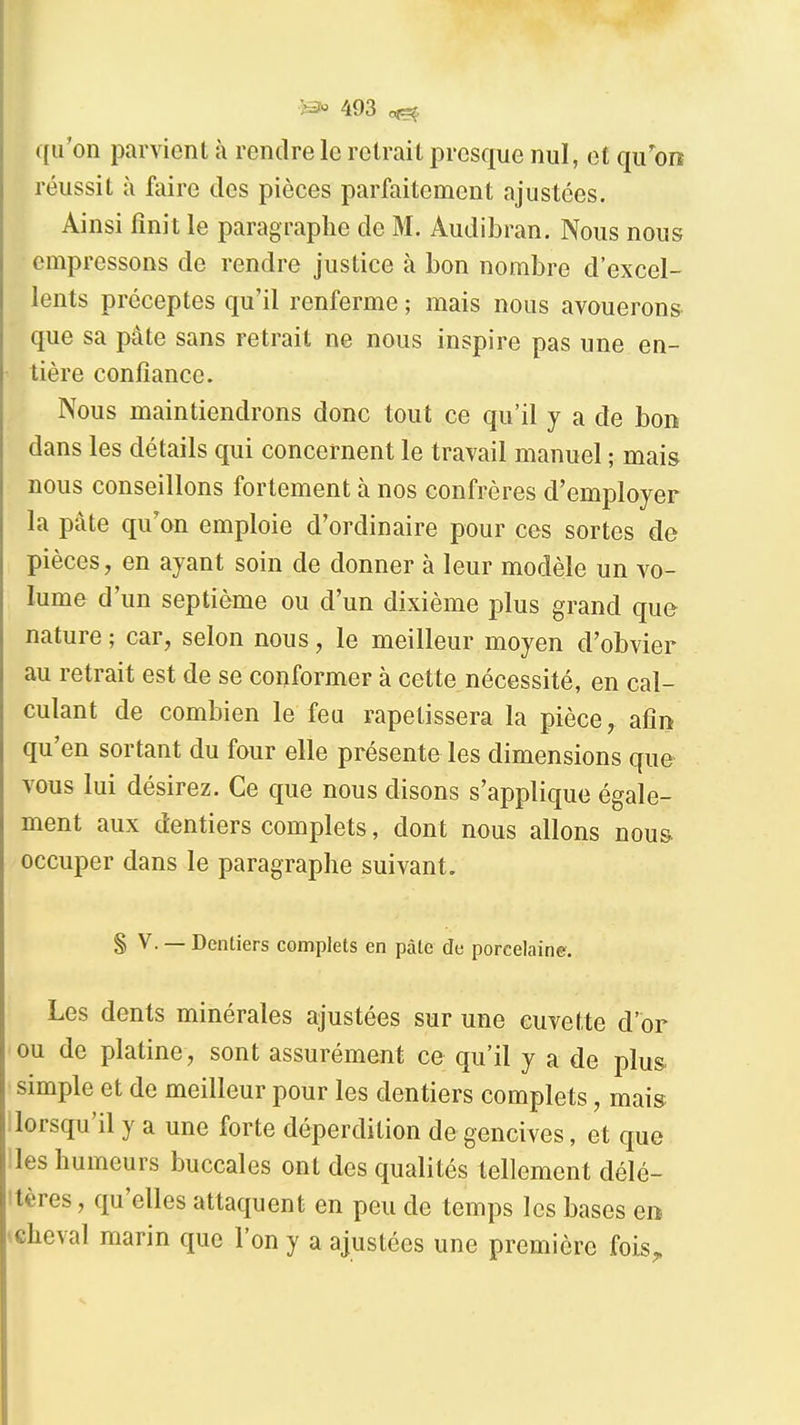 qu'on parvient à rendre le retrait presque nul, et qu'oo réussit à faire des pièces parfaitement ajustées. Ainsi fini t le paragraphe de M. Audibran. Nous nous empressons de rendre justice à bon nombre d'excel- lents préceptes qu'il renferme ; mais nous avouerons- que sa pâte sans retrait ne nous inspire pas une en- tière confiance. Nous maintiendrons donc tout ce qu'il y a de bon dans les détails qui concernent le travail manuel ; mais nous conseillons fortement à nos confrères d'employer la pâte qu'on emploie d'ordinaire pour ces sortes de pièces, en ayant soin de donner à leur modèle un vo- lume d'un septième ou d'un dixième plus grand que nature ; car, selon nous, le meilleur moyen d'obvier au retrait est de se conformer à cette nécessité, en cal- culant de combien le feu rapetissera la pièce, afin qu'en sortant du four elle présente les dimensions que vous lui désirez. Ce que nous disons s'applique égale- ment aux dentiers complets, dont nous allons nous occuper dans le paragraphe suivant. § V. — Dentiers complets en pâte de porcelaine. Les dents minérales ajustées sur une cuvette d'or ou de platine, sont assurément ce qu'il y a de plus simple et de meilleur pour les dentiers complets, mais ilorsqu'il y a une forte déperdition de gencives, et que iles humeurs buccales ont des qualités tellement délé- ttères, qu'elles attaquent en peu de temps les bases en «cheval marin que l'on y a ajustées une première foLS„