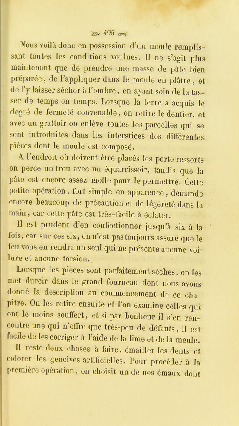 Nous voilà donc en possession d'un moule remplis- sant toutes les conditions voulues. Il ne s'agit plus maintenant que de prendre une masse de pâte bien préparée, de l'appliquer dans le moule en plâtre, et de l'y laisser sécher à l'ombre, en ayant soin de la las- ser de temps en temps. Lorsque la terre a acquis le degré de fermeté convenable, on retire le dentier, et avec un grattoir on enlève toutes les parcelles qui se sont introduites dans les interstices des différentes pièces dont le moule est composé. A l'endroit où doivent être placés les porte-ressorts on perce un trou avec un équarrissoir, tandis que la pâte est encore assez molle pour le permettre. Cette petite opération, fort simple en apparence, demande encore beaucoup de précaution et de légèreté dans la main, car cette pâte est très-facile à éclater. Il est prudent d'en confectionner jusqu'^à six à la fois, car sur ces six, on n'est pas toujours assuré que le feu vous en rendra un seul qui ne présente aucune voi- lure et aucune torsion. Lorsque les pièces sont parfaitement sèches, on les met durcir dans le grand fourneau dont nous avons donné la description au commencement de ce cha- pitre. On les retire ensuite et Ton examine celles qui ont le moins souffert, et si par bonheur il s'en ren- contre une qui n'offre que très-peu de défauts, il est facile de les corriger à l'aide de la lime et de la meule. Il reste deux choses à faire, émailler les dents et colorer les gencives artificielles. Pour procéder à la première opération, on choisit un de nos émaux dont