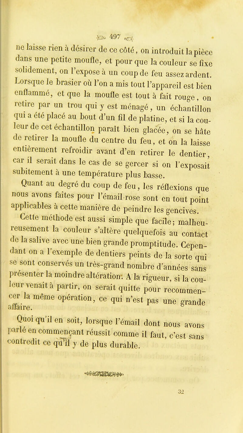 no laisse rien à désirer de ce côté, on introduit la pièce dans une petite moufle, et pour que la couleur se fixe solidement, on l'expose à un coup de feu assez ardent. Lorsque le brasier où l'on a mis tout l'appareil est bien enflammé, et que la moufle est tout à fait rouge, on retire par un trou qui y est ménagé, un échantillon qui a été placé au bout d'un fil de platine, et si la cou- leur de cet échantillon paraît bien glacée, on se hâte de retirer la moufle du centre du feu, et on la laisse entièrement refroidir avant d'en retirer le dentier car il serait dans le cas de se gercer si on l'exposait subitement à une température plus basse. Quant au degré du coup de feu, les réflexions que nous avons faites pour l'émail rose sont en tout point applicables à cette manière de peindre les gencives Cette méthode est aussi simple que facile; malheu- reusement la couleur s'altère quelquefois au contact de la salive avec une bien grande promptitude. Cepen- dant on a l'exemple de dentiers peints de la sorte qui se sont conservés un très-grand nombre d'années sans présenter la moindre altération; A la rigueur, si la cou- leur venait à partir, on serait quitte pour recommen- cer la même opération, ce qui n'est pas une grande aiiaire. Quoi qu'il en soit, lorsque l'émail dont nous avons parle en commençant réussit comme il faut, c'est sans contredit ce qu'rl y de plus durable.