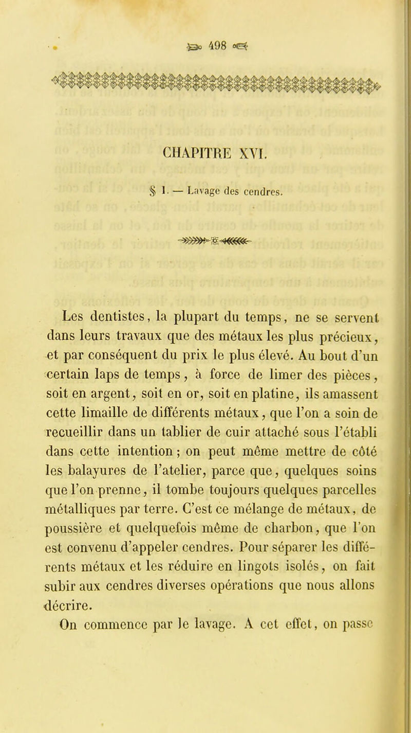 1^ CHAPITRE XVI. § 1. — Lavage des cendres. Les dentistes, la plupart du temps, ne se servent dans leurs travaux que des métaux les plus précieux, et par conséquent du prix le plus élevé. Au bout d'un certain laps de temps, à force de limer des pièces, soit en argent, soit en or, soit en platine, ils amassent cette limaille de différents métaux, que l'on a soin de recueillir dans un tablier de cuir attaché sous l'établi dans cette intention ; on peut même mettre de côté les balayures de l'atelier, parce que, quelques soins que l'on prenne, il tombe toujours quelques parcelles métalliques par terre. C'est ce mélange de métaux, de poussière et quelquefois même de charbon, que l'on est convenu d'appeler cendres. Pour séparer les diffé- rents métaux et les réduire en lingots isolés, on fait subir aux cendres diverses opérations que nous allons décrire. On commence par le lavage. A cet effet, on passe