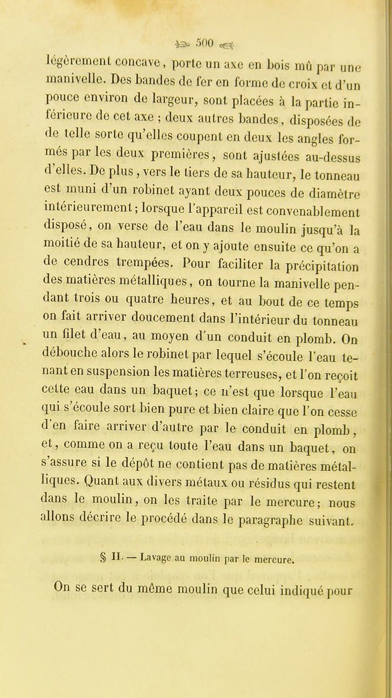 légèrcmeiU concave, porte un axe en bois mû par une manivelle. Des bandes de fer en forme de croix et d'un pouce environ de largeur, sont placées à la partie in- férieure de cet axe ; deux autres bandes, disposées de de telle sorte qu'elles coupent en deux les angles for- més par les deux premières, sont ajustées au-dessus d'elles. De plus, vers le tiers de sa hauteur, le tonneau est muni d'un robinet ayant deux pouces de diamètre intérieurement; lorsque l'appareil est convenablement disposé, on verse de l'eau dans le moulin jusqu'à la moitié de sa hauteur, et on y ajoute ensuite ce qu'on a de cendres trempées. Pour faciliter la précipitation des matières métalliques, on tourne la manivelle pen- dant trois ou quatre heures, et au bout de ce temps on fait arriver doucement dans l'intérieur du tonneau un filet d'eau, au moyen d'un conduit en plomb. On débouche alors le robinet par lequel s'écoule l'eau te- nant en suspension les matières terreuses, et l'on reçoit cette eau dans un baquet ; ce n'est que lorsque l'eau qui s'écoule sort bien pure et bien claire que l'on cesse d'en faire arriver d'autre par le conduit en plomb, et, comme on a reçu toute l'eau dans un baquet, on s'assure si le dépôt ne contient pas de matières métal- liques. Quant aux divers métaux ou résidus qui restent dans le moulin, on les traite par le mercure; nous allons décrire le procédé dans le paragraphe suivant, § II. — Lavage au moulin par le mercure. On se sert du même moulin que celui indiqué pour