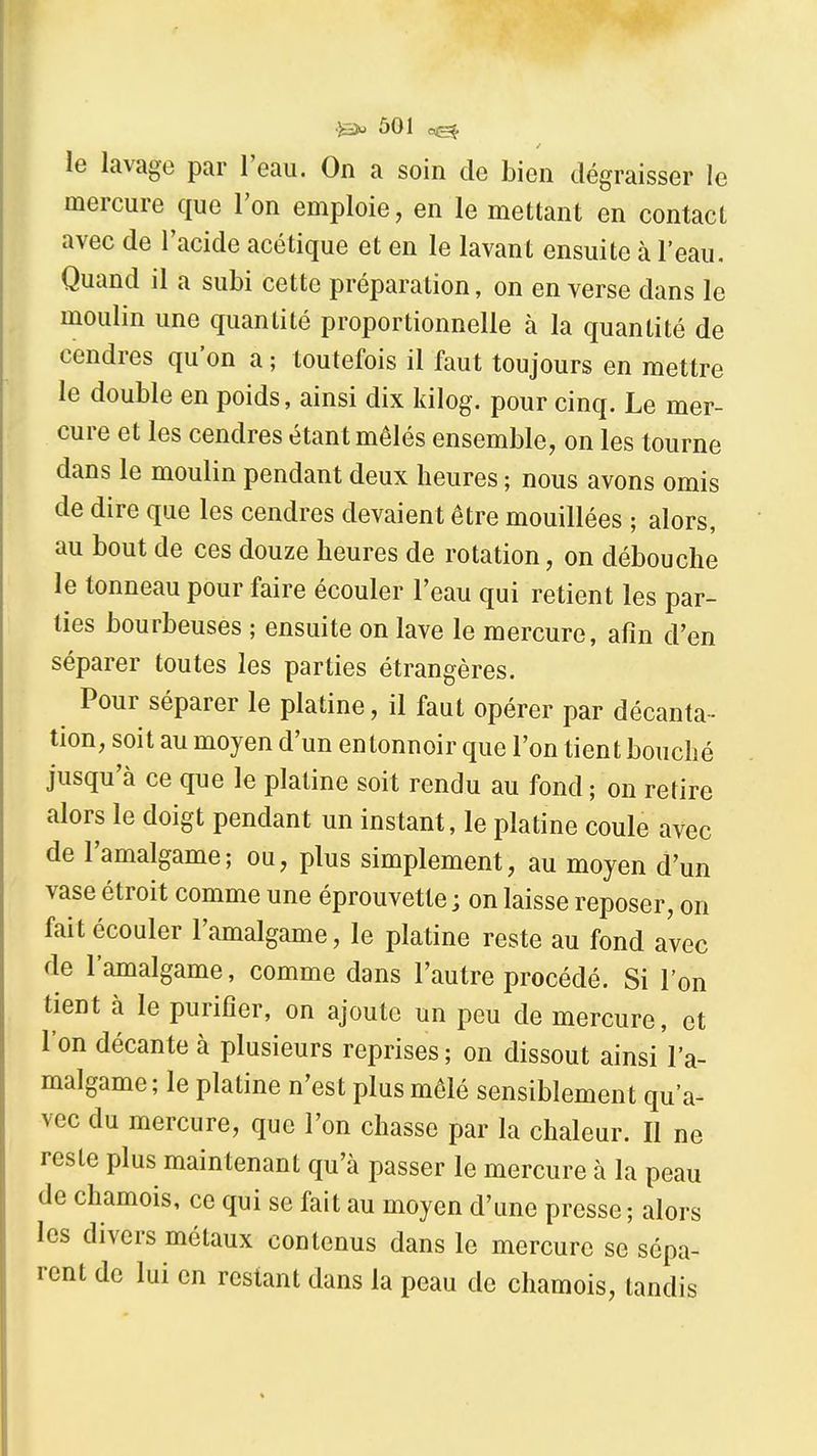 le lavage par l'eau. On a soin de bien dégraisser le mercure que l'on emploie, en le mettant en contact avec de l'acide acétique et en le lavant ensuite à l'eau. Quand il a subi cette préparation, on en verse dans le moulin une quantité proportionnelle à la quantité de cendres qu'on a ; toutefois il faut toujours en mettre le double en poids, ainsi dix kilog. pour cinq. Le mer- cure et les cendres étant mêlés ensemble, on les tourne dans le moulin pendant deux heures ; nous avons omis de dire que les cendres devaient être mouillées ; alors, au bout de ces douze heures de rotation, on débouche le tonneau pour faire écouler l'eau qui retient les par- ties bourbeuses ; ensuite on lave le mercure, afin d'en séparer toutes les parties étrangères. Pour séparer le platine, il faut opérer par décanta- tion, soit au moyen d'un en tonnoir que l'on tien t bouché jusqu'à ce que le platine soit rendu au fond ; on retire alors le doigt pendant un instant, le platine coule avec de l'amalgame; ou, plus simplement, au moyen d'un vase étroit comme une éprouvette ; on laisse reposer, on fait écouler l'amalgame, le platine reste au fond avec de l'amalgame, comme dans l'autre procédé. Si l'on tient à le purifier, on ajoute un peu de mercure, et l'on décante à plusieurs reprises; on dissout ainsiVa- malgame ; le platine n'est plus mêlé sensiblement qu'a- vec du mercure, que l'on chasse par la chaleur. Il ne reste plus maintenant qu'à passer le mercure à la peau de chamois, ce qui se fait au moyen d'une presse ; alors les divers métaux contenus dans le mercure se sépa- rent de lui en restant dans la peau de chamois, tandis