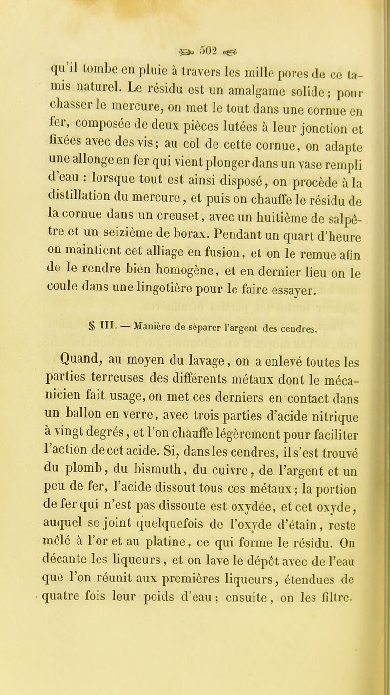 o02 qu'il tombe en pluie à travers les mille pores de ce ta- mis naturel. Le résidu est un amalgame solide; pour chasser le mercure, on met le tout dans une cornue en 1er, composée do deux pièces lutées à leur jonction et fixées avec des vis; au col de cette cornue, on adapte une allonge en fer qui vient plonger dans un vase rempli d'eau : lorsque tout est ainsi disposé, on procède à la distillation du mercure, et puis on chauffe le résidu de la cornue dans un creuset, avec un huitième de salpê- tre et un seizième de borax. Pendant un quart d'heure on maintient cet alliage en fusion, et on le remue afin de le rendre bien homogène, et en dernier lieu on le coule dans une lingotière pour le faire essayer. § III. — Manière de séparer l'argent des cendres. Quand, au moyen du lavage, on a enlevé toutes les parties terreuses des différents métaux dont le méca- nicien fait usage, on met ces derniers en contact dans un ballon en verre, avec trois parties d'acide nitrique à vingt degrés, et l'on chauffe légèrement pour faciliter l'action de cet acide. Si, dans les cendres, il s'est trouvé du plomb, du bismuth, du cuivre, de l'argent et un peu de fer, l'acide dissout tous ces métaux ; la portion de fer qui n'est pas dissoute est oxydée, et cet oxyde, auquel se joint quelquefois de l'oxyde d'étain, reste mêlé à l'or et au platine, ce qui forme le résidu. On décante les liqueurs, et on lave le dépôt avec de l'eau que l'on réunit aux premières liqueurs, étendues de quatre fois leur poids d'eau ; ensuite, on les filtre.