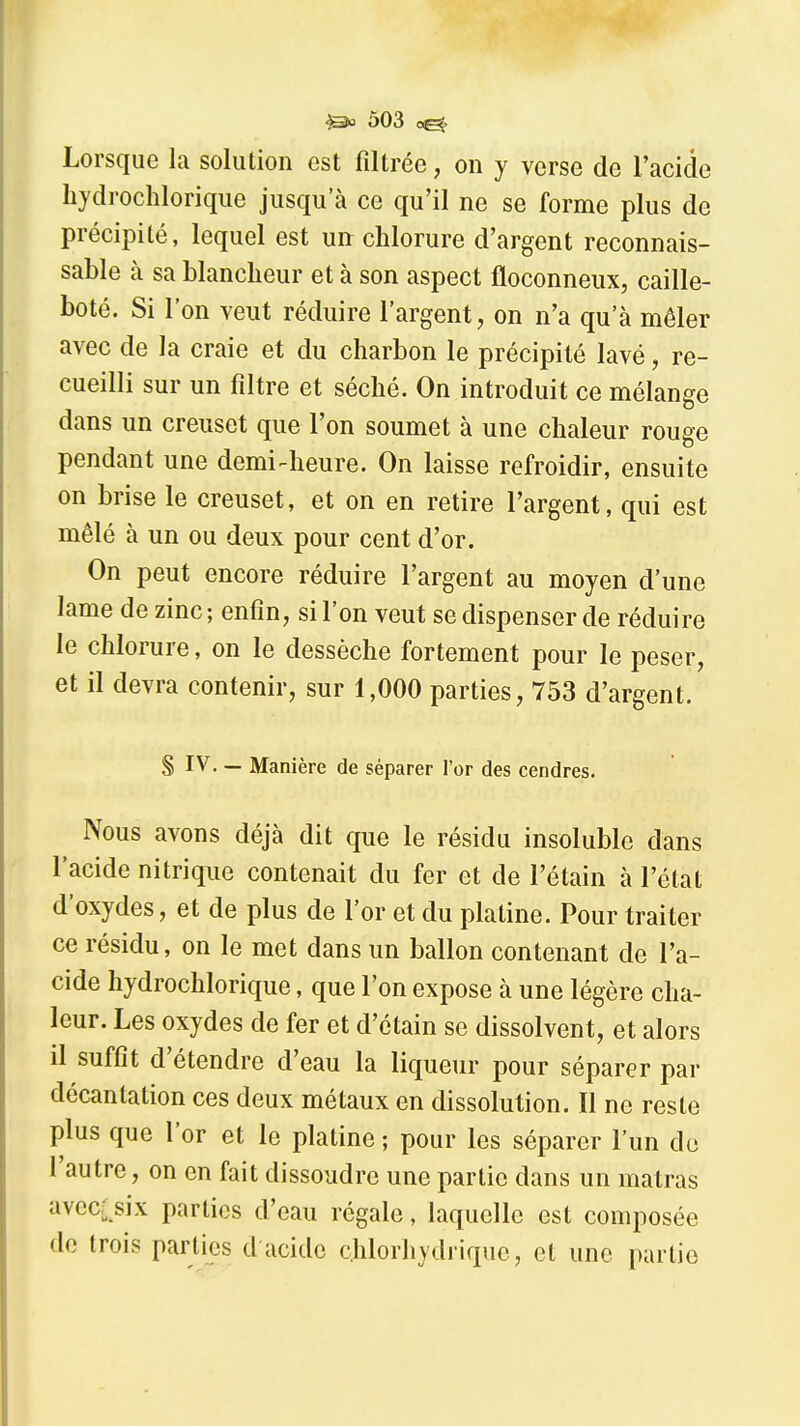 Lorsque la solution est filtrée, on y verse de l'acide hydrochlorique jusqu'à ce qu'il ne se forme plus de précipité, lequel est un chlorure d'argent reconnais- sable à sa blancheur et à son aspect floconneux, caille- boté. Si l'on veut réduire l'argent, on n'a qu'à mêler avec de la craie et du charbon le précipité lavé, re- cueilli sur un filtre et séché. On introduit ce mélange dans un creuset que l'on soumet à une chaleur rouge pendant une demi-heure. On laisse refroidir, ensuite on brise le creuset, et on en retire l'argent, qui est mêlé à un ou deux pour cent d'or. On peut encore réduire l'argent au moyen d'une lame de zinc ; enfin, si l'on veut se dispenser de réduire le chlorure, on le dessèche fortement pour le peser, et il devra contenir, sur 1,000 parties, 753 d'argent. S IV. — Manière de séparer l'or des cendres. Nous avons déjà dit que le résidu insoluble dans l'acide nitrique contenait du fer et de l'étain à l'état d'oxydes, et de plus de l'or et du platine. Pour traiter ce résidu, on le met dans un ballon contenant de l'a- cide hydrochlorique, que l'on expose à une légère cha- leur. Les oxydes de fer et d'étain se dissolvent, et alors il suffit d'étendre d'eau la liqueur pour séparer par décantation ces deux métaux en dissolution. Il ne reste plus que l'or et le platine ; pour les séparer l'un de 1 autre, on en fait dissoudre une partie dans un matras avecr^six parties d'eau régale, laquelle est composée de trois parties d acide c.hlorliydrique, et une partie