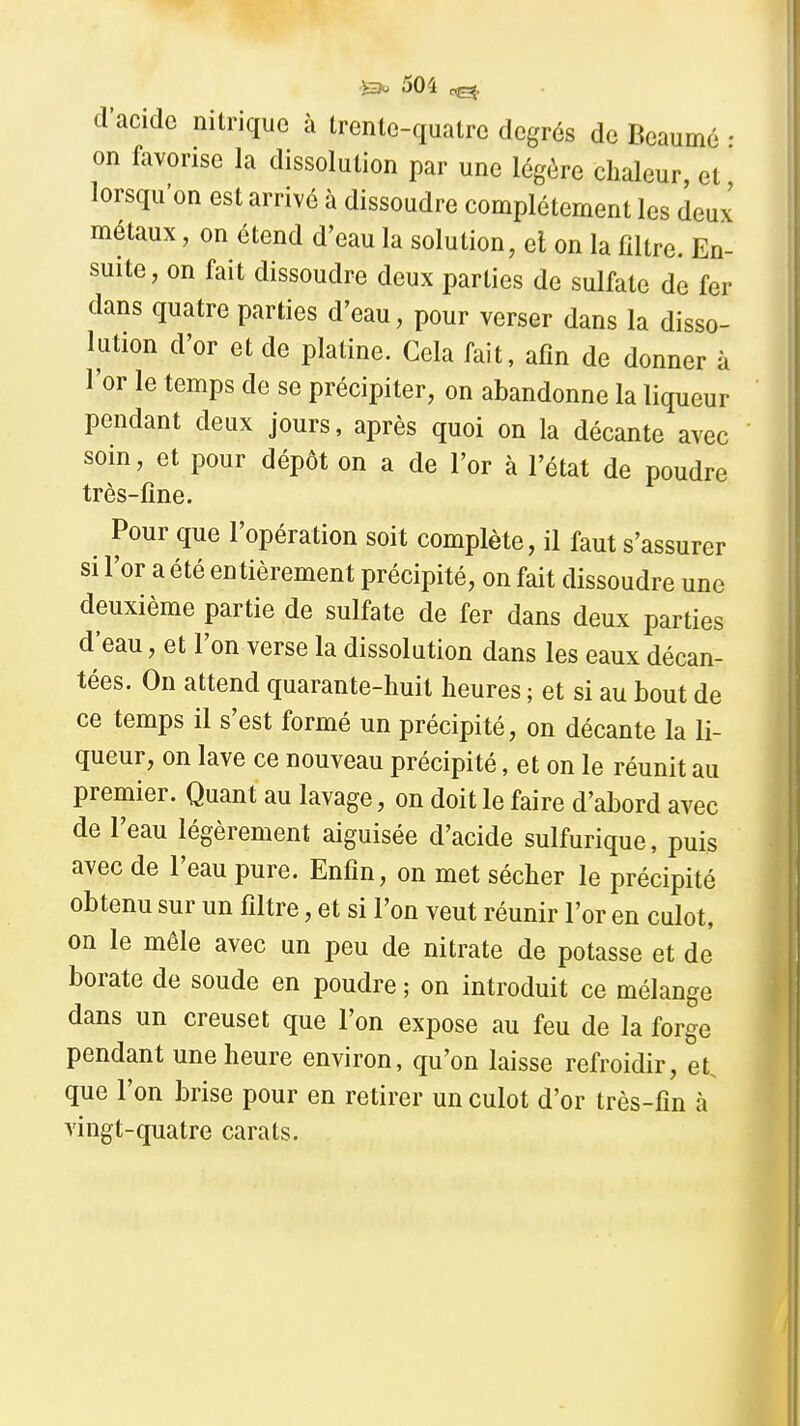 ^ 304 ^ d'acide nitrique à trenlo-qualre degrés de Beaumé • on favorise la dissolution par une légère chaleur, et lorsqu'on est arrivé à dissoudre complètement les deux métaux, on étend d'eau la solution, el on la filtre. En- suite, on fait dissoudre deux parties de sulfate dé fer dans quatre parties d'eau, pour verser dans la disso- lution d'or et de platine. Cela fait, afin de donner à l'or le temps de se précipiter, on abandonne la liqueur pendant deux jours, après quoi on la décante avec soin, et pour dépôt on a de l'or à l'état de poudre très-fine. Pour que l'opération soit complète, il faut s'assurer si l'or a été entièrement précipité, on fait dissoudre une deuxième partie de sulfate de fer dans deux parties d'eau, et l'on verse la dissolution dans les eaux décan- tées. On attend quarante-huit heures ; et si au bout de ce temps il s'est formé un précipité, on décante la li- queur, on lave ce nouveau précipité, et on le réunit au premier. Quant au lavage, on doit le faire d'abord avec de l'eau légèrement aiguisée d'acide sulfurique, puis avec de l'eau pure. Enfin, on met sécher le précipité obtenu sur un filtre, et si l'on veut réunir l'or en culot, on le mêle avec un peu de nitrate de potasse et de borate de soude en poudre ; on introduit ce mélange dans un creuset que l'on expose au feu de la forge pendant une heure environ, qu'on laisse refroidir, et. que l'on brise pour en retirer un culot d'or très-fin à vingt-quatre carats.