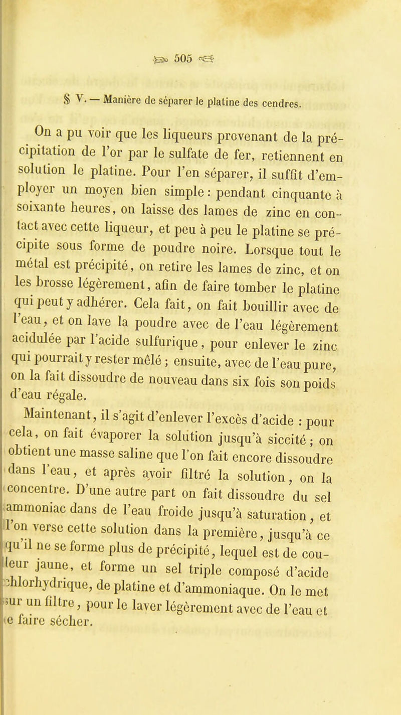 S V, — Manière de séparer le platine des cendres. On a pu voir que les liqueurs provenant de la pré- cipitation de l'or par le sulfate de fer, retiennent en solution le platine. Pour l'en séparer, il suffit d'em- ployer un moyen bien simple : pendant cinquante cà soixante heures, on laisse des lames de zinc en con- tact avec cette liqueur, et peu à peu le platine se pré- cipite sous forme de poudre noire. Lorsque tout le métal est précipité, on retire les lames de zinc, et on les brosse légèrement, afin de faire tomber le platine qui peut y adhérer. Cela fait, on fait bouillir avec de l'eau, et on lave la poudre avec de l'eau légèrement acidulée par l'acide sulfurique, pour enlever le zinc qui pourrait y rester mêlé; ensuite, avec de l'eau pure, on la fait dissoudre de nouveau dans six fois son poids d'eau régale. Maintenant, il s'agit d'enlever l'excès d'acide : pour cela, on fait évaporer la solution jusqu'à siccité ; on obtient une masse saline que l'on fait encore dissoudre dans l'eau, et après avoir filtré la solution, on la concentre. D'une autre part on fait dissoudre du sel ^ammoniac dans de l'eau froide jusqu'à saturation, et il on verse cette solution dans la première, jusqu'à ce qu'il ne se forme plus de précipité, lequel est de cou- leur jaune, et forme un sel triple composé d'acide îhlorhydrique, de platine et d'ammoniaque. On le met mr un filtre, pour le laver légèrement avec de l'eau et e faire sécher.