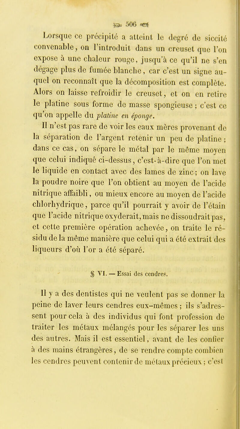 Lorsque ce précipilé a atlcinL le degr6 de siccitc convenable, on l'introduit dans un creuset que l'on expose à une chaleur rouge, jusqu'à ce qu'il ne s'en dégage plus de fumée blanche, car c'est un signe au- quel on reconnaît que la décomposition est complète. Alors on laisse refroidir le creuset, et on en retire le platine sous forme do masse spongieuse ; c'est ce qu'on appelle du platine en éponge. Il n'est pas rare de voir les eaux mères provenant de la séparation de l'argent retenir un peu de platine ; dans ce cas, on sépare le métal par le même moyen que celui indiqué ci-dessus, c'est-à-dire que l'on met le liquide en contact avec des lames de zinc ; on lave la poudre noire que l'on obtient au moyen de l'acide nitrique affaibli, ou mieux encore au moyen de l'acide chlorhydrique, parce qu'il pourrait y avoir de l'étain que l'acide nitrique oxyderait, mais ne dissoudrait pas, et cette première opération achevée, on traite le ré- sidu de la même manière que celui qui a été extrait des liqueurs d'oii l'or a été séparé. S VI. —Essai des cendres. Il y a des dentistes qui ne veulent pas se donner la peine de laver leurs cendres eux-mêmes ; ils s'adres- sent pour cela à des individus qui font profession de traiter les métaux mélangés pour les séparer les uns des autres. Mais il est essentiel, avant de les confier à des mains étrangères, de se rendre compte combien les cendres peuvent contenir de métaux précieux ; c'est