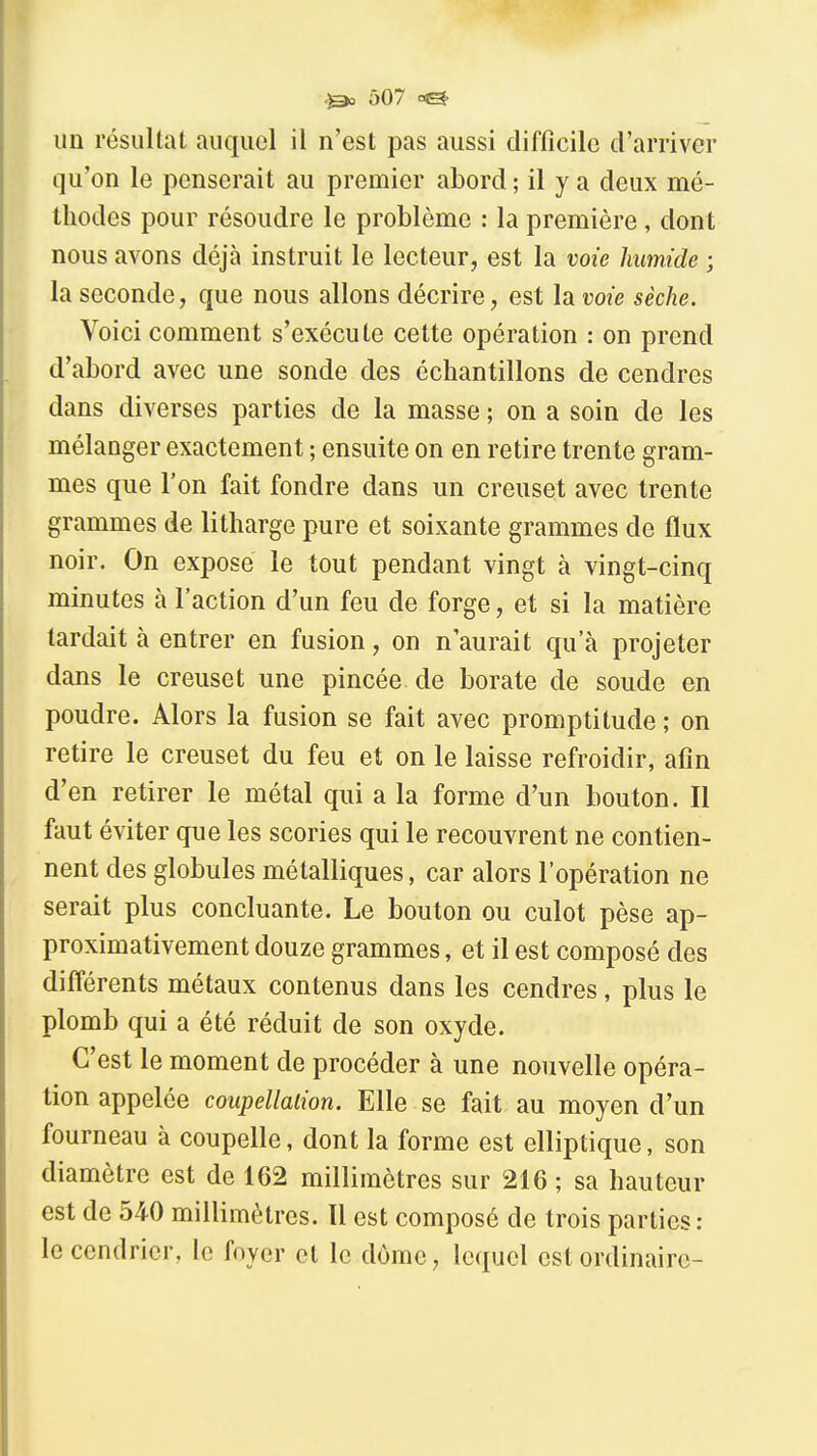 ^ Ô07 <=& un résultat auquel il n'est pas aussi difficile d'arriver qu'on le penserait au premier abord ; il y a deux mé- thodes pour résoudre le problème : la première, dont nous avons déjà instruit le lecteur, est la voie humide ; la seconde, que nous allons décrire, est la voie sèche. Voici comment s'exécute cette opération : on prend d'abord avec une sonde des échantillons de cendres dans diverses parties de la masse ; on a soin de les mélanger exactement ; ensuite on en retire trente gram- mes que l'on fait fondre dans un creuset avec trente grammes de litharge pure et soixante grammes de flux noir. On expose le tout pendant vingt à vingt-cinq minutes à l'action d'un feu de forge, et si la matière tardait à entrer en fusion, on n'aurait qu'à projeter dans le creuset une pincée de borate de soude en poudre. Alors la fusion se fait avec promptitude ; on retire le creuset du feu et on le laisse refroidir, afin d'en retirer le métal qui a la forme d'un bouton. Il faut éviter que les scories qui le recouvrent ne contien- nent des globules métalliques, car alors l'opération ne serait plus concluante. Le bouton ou culot pèse ap- proximativement douze grammes, et il est composé des différents métaux contenus dans les cendres, plus le plomb qui a été réduit de son oxyde. C'est le moment de procéder à une nouvelle opéra- tion appelée coupellaiion. Elle se fait au moyen d'un fourneau à coupelle, dont la forme est elliptique, son diamètre est de 162 millimètres sur 216 ; sa hauteur est de 540 millimètres. Il est composé de trois parties ; le cendrier, le foyer et le dôme, lequel est ordinaire-