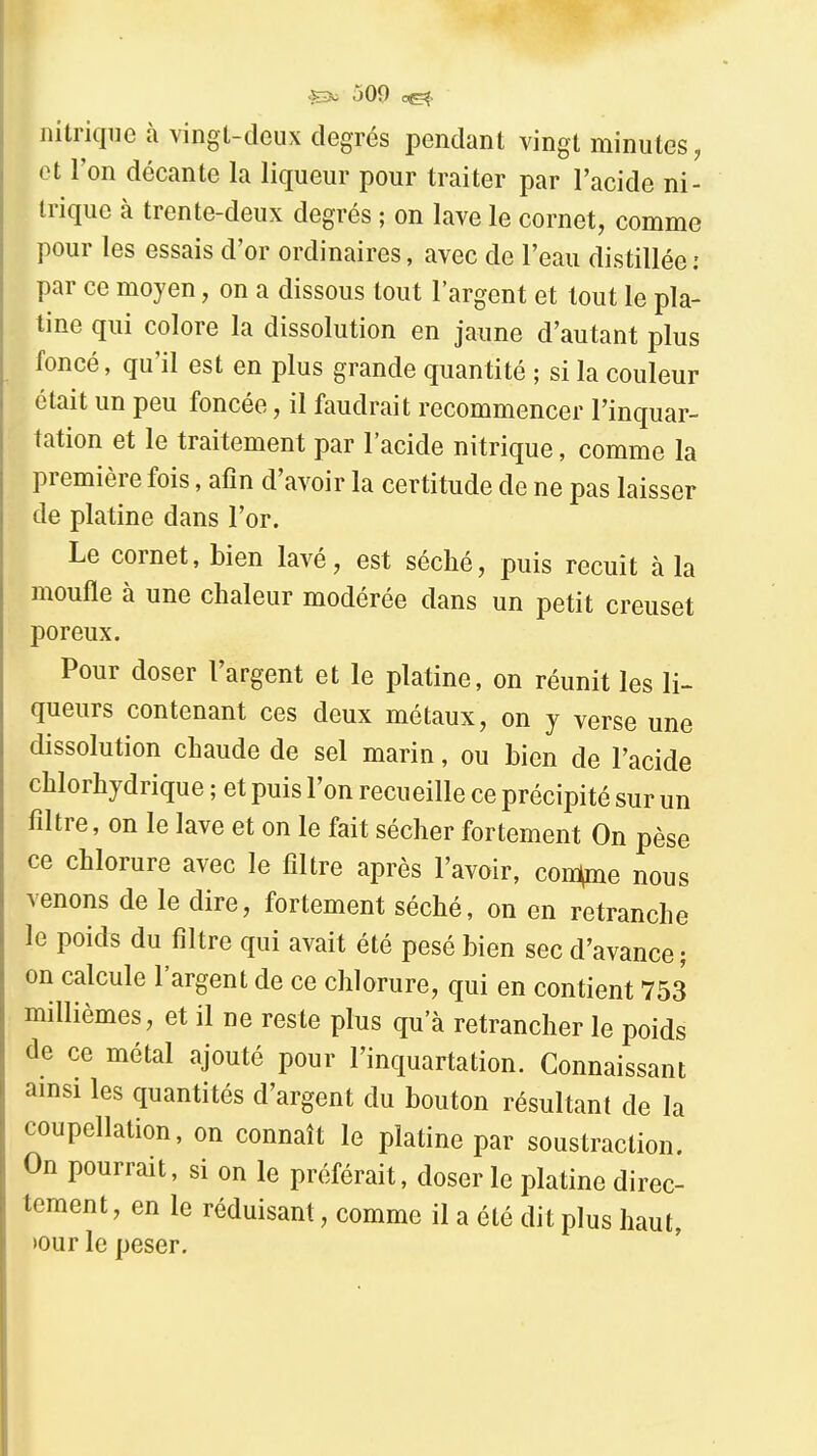 nitrique à vingl-cîeux degrés pendant vingt minutes, et l'on décante la liqueur pour traiter par l'acide ni- trique à trente-deux degrés ; on lave le cornet, comme pour les essais d'or ordinaires, avec de l'eau distillée : par ce moyen, on a dissous tout l'argent et tout le pla- tine qui colore la dissolution en jaune d'autant plus foncé, qu'il est en plus grande quantité ; si la couleur était un peu foncée, il faudrait recommencer l'inquar- tation et le traitement par l'acide nitrique, comme la première fois, afin d'avoir la certitude de ne pas laisser de platine dans l'or. Le cornet, bien lavé, est séché, puis recuit à la moufle à une chaleur modérée dans un petit creuset poreux. Pour doser l'argent et le platine, on réunit les li- queurs contenant ces deux métaux, on y verse une dissolution chaude de sel marin, ou bien de l'acide chlorhydrique ; et puis l'on recueille ce précipité sur un filtre, on le lave et on le fait sécher fortement On pèse ce chlorure avec le filtre après l'avoir, con^e nous venons de le dire, fortement séché, on en retranche le poids du filtre qui avait été pesé bien sec d'avance ; on calcule l'argent de ce chlorure, qui en contient 753 millièmes, et il ne reste plus qu'à retrancher le poids de ce métal ajouté pour l'inquartation. Connaissant ainsi les quantités d'argent du bouton résultant de la coupellation, on connaît le platine par soustraction. On pourrait, si on le préférait, doser le platine direc- tement, en le réduisant, comme il a été dit plus haut, »our le peser.