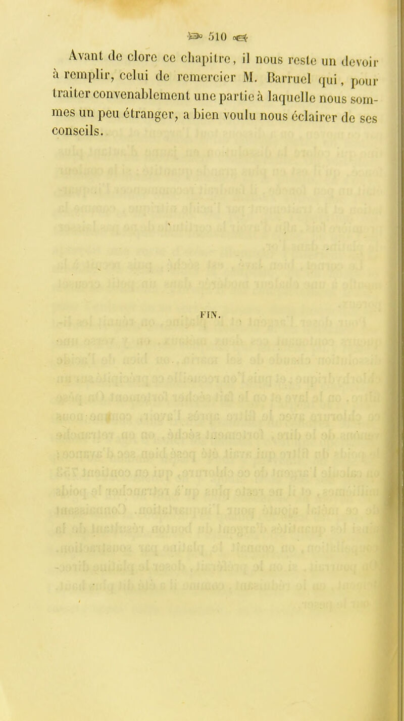 Avant do clore ce chapitre, il nous reste un devoir à remplir, celui de remercier M. Barruel qui, pour traiter convenablement une partie à laquelle nous som- mes un peu étranger, a bien voulu nous éclairer de ses conseils. FIN.