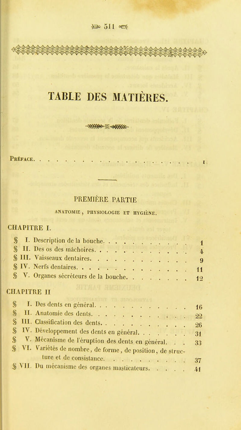 TABLE DES MATIÈRES. Préface PREMIÈRE PARTIE ANATOMIE, PHYSIOLOGIE ET HYGIÈNE. CHAPITRE I. § I. Descriplion de la bouche. . . . § II. Des os des mâchoires § III. Vaisseaux dentaires § IV. Nerfs dentaires § V. Organes sécréteurs de la bouche CHAPITRE II § I. Des dents en général § II. Anatoraie des dents S III. Classiflcation des dents. . . . S IV. Développement des dents en général S V. Mécanisme de l'éruption des dents en général. § VI. V^ariétés de nombre, de forme, de position, de struc- ture et de consistance S VII. Du mécanisme des organes masticateurs 1 4 9 11 12 16 22 26 31 33 37 4t