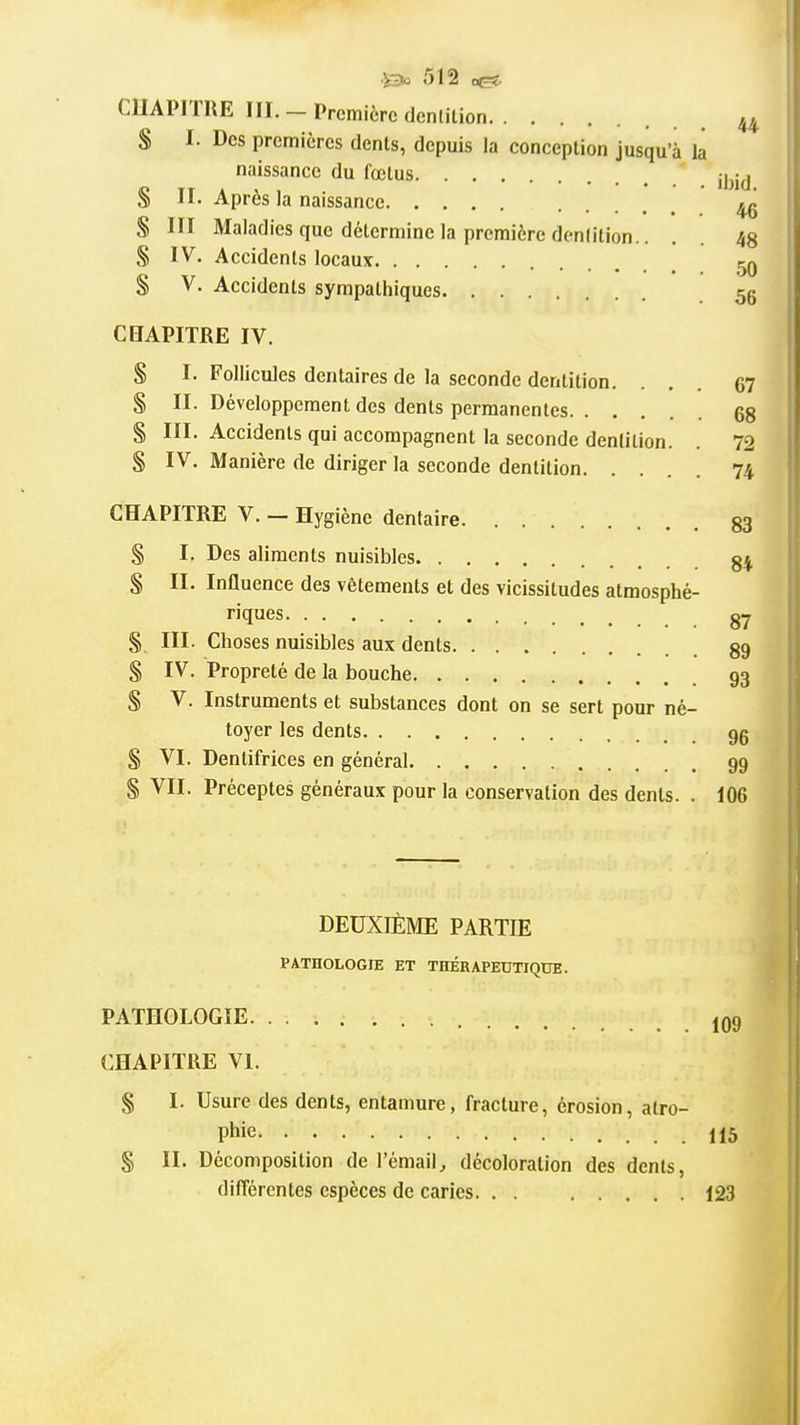 CHAPITRE III. - Première denlilion 44, S I. Des premières dents, depuis la conception jusqu'à la naissance du fœtus jl^jj S II. Après la naissance 46 S III Maladies que détermine la première denlilion.. . 43 S IV. Accidents locaux ^ % V. Accidents sympathiques .56 CBAPITRE IV. § I. Follicules dentaires de la seconde dentition. ... 67 § II. Développement des dents permanentes 68 § III- Accidents qui accompagnent la seconde denlition. . 72 S IV. Manière de diriger la seconde dentition 74 CHAPITRE V. - Hygiène dentaire 83 § I. Des aliments nuisibles §4, S II. Influence des vêtements et des vicissitudes atmosphé- riques gy § III. Choses nuisibles aux dents gg § IV. Propreté de la bouche 93 S V. Instruments et substances dont on se sert pour né- toyer les dents gg § VI. Dentifrices en général 99 § VII. Préceptes généraux pour la conservation des dents. . 106 DEUXIÈME PARTIE PATHOLOGIE ET THÉRAPEUTIQUE. PATHOLOGIE J09 CHAPITRE VI. § I. Usure des dents, entamure, fracture, érosion, atro- phie 115 § II. Décomposition de l'émail^ décoloration des dents, différentes espèces de caries. . . 123