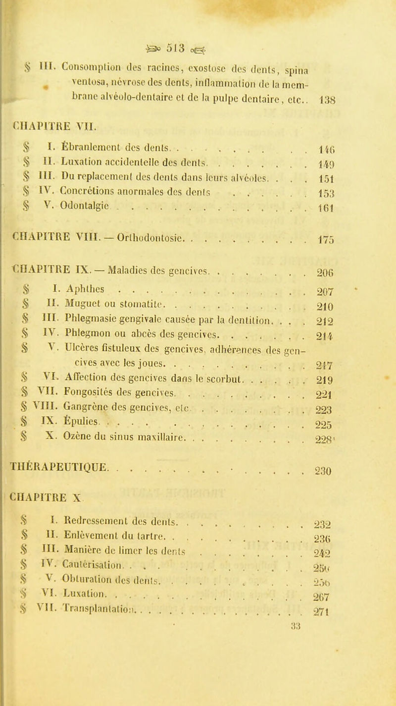 § III. Consoinplion des racines, cxoslose des dents, spina ^ ventosa, névrose des dents, inflammation de la mem- brane alvéolo-dentaire et de la pulpe dentaire, etc.. 138 CHAPITRE VII. § I. Ébranlement des dents % II. Luxation accidentelle des dents 149 § III. Du replacement des dents dans leurs alvéoles. . . . 151 § IV. Concrétions anormales des dents 153 § V. Odontalgic •|gl CHAPITRE VIII. — Orlhodontosie 175 CHAPITRE IX. — Maladies des gencives 206 § I. Aphthes 207 S II. Muguet ou stomatite 210 S III. Phlegmasie gengivale causée par la dentition. . . . 212 § IV. Phlegmon ou abcès des gencives. 21i § V. Ulcères fistuleux des gencives, adhér^tnces des gen- cives avec les joues 247 s; VL Affection des gencives dans le scorbut. ..... 219 § VII. Fongosités des gencives 221 § VIII. Gangrène des gencives, c(c 223 § IX. Épulies 225 § X. Ozène du sinus maxillaire 228' THÉRAPEUTIQUE 230 CHAPITRE X I. Redressement des dents 232 S II. Enlèvement du tartre 23(i S III. Manière de limer les dents 242 § IV. Cautérisation. ... 2Sif V. Obturation des dénis 05^, ■S VI. Luxation 267 ^ VII. Transplantation 271 3:{