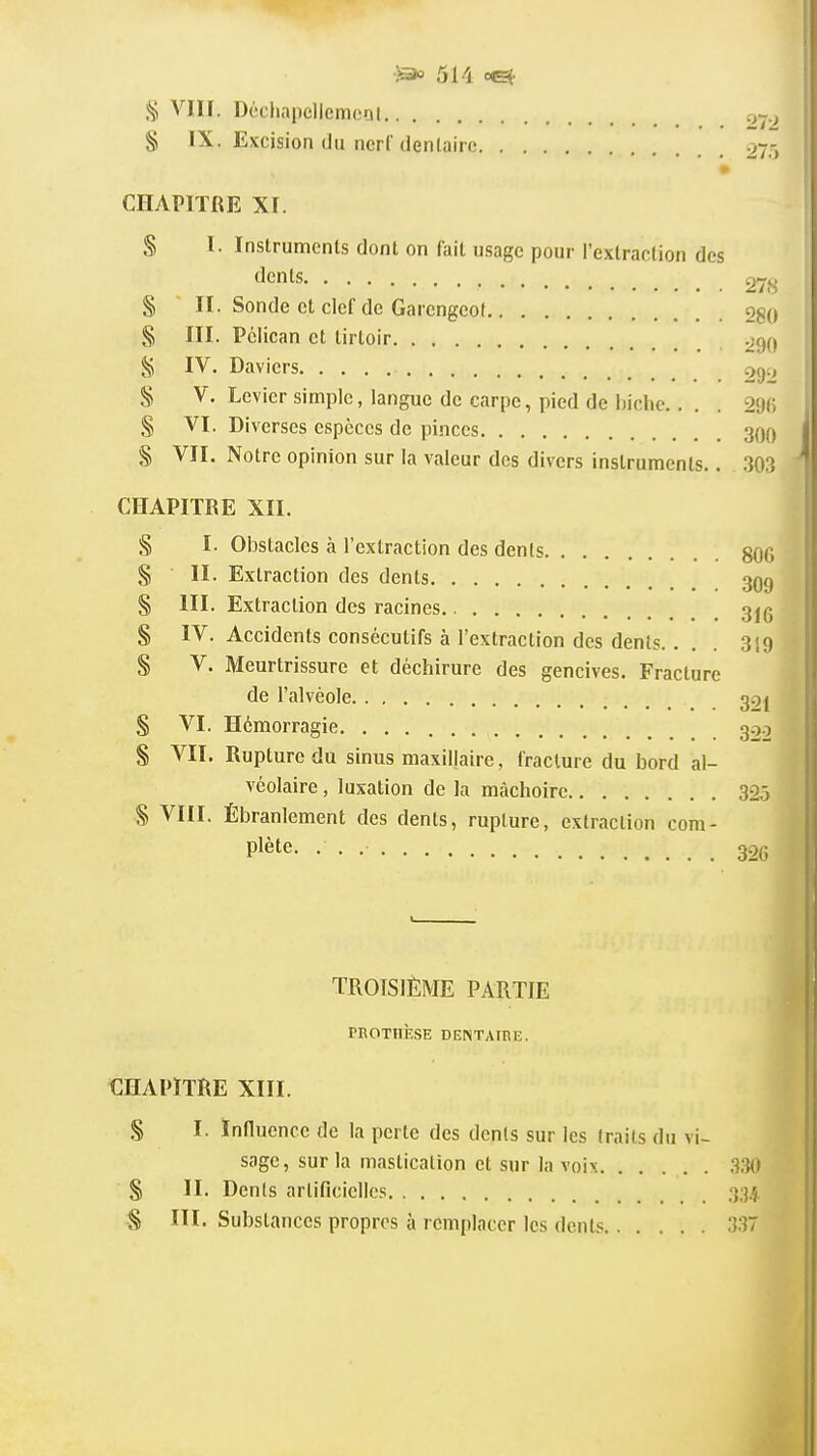 511 cet Vin. Déchapcllemoni § IX. Excision du ncrl dentaire 275 » CHAPITRE XI. S I. Instruments dont on fait usage pour l'extraction des dents 278 § II . Sonde et clef de Garengcot 280 § III. Pélican et lirtoir 290 §5 IV. Daviers 29'» S V. Levier simple, langue de carpe, pied de biche.. . . 29(5 § VI. Diverses espèces de pinces 30^ § VII. Notre opinion sur la valeur des divers instruments.. 303 CHAPITRE XII. § I. Obstacles à l'extraction des dents 8ÛG § II. Extraction des dents 3Q() § III. Extraction des racines 3j(; § IV. Accidents consécutifs à l'extraction des dents. . . 319 § V. Meurtrissure et déchirure des gencives. Fracture de l'alvéole 3.7j § VI. Hémorragie 322 § VII. Rupture du sinus maxillaire, fracture du bord al- véolaire , luxation de la mâchoire 32,3 S VIII. Ébranlement des dents, rupture, extraction com- plète. 32(; TROISIÈME PARTIE PROTHÈSE DENTAIRE. CHAPITRE XIII. § I. Influence de la perte des dents sur les traits du vi- sage, sur la mastication et sur la voix .330 § II. Dents artificielles