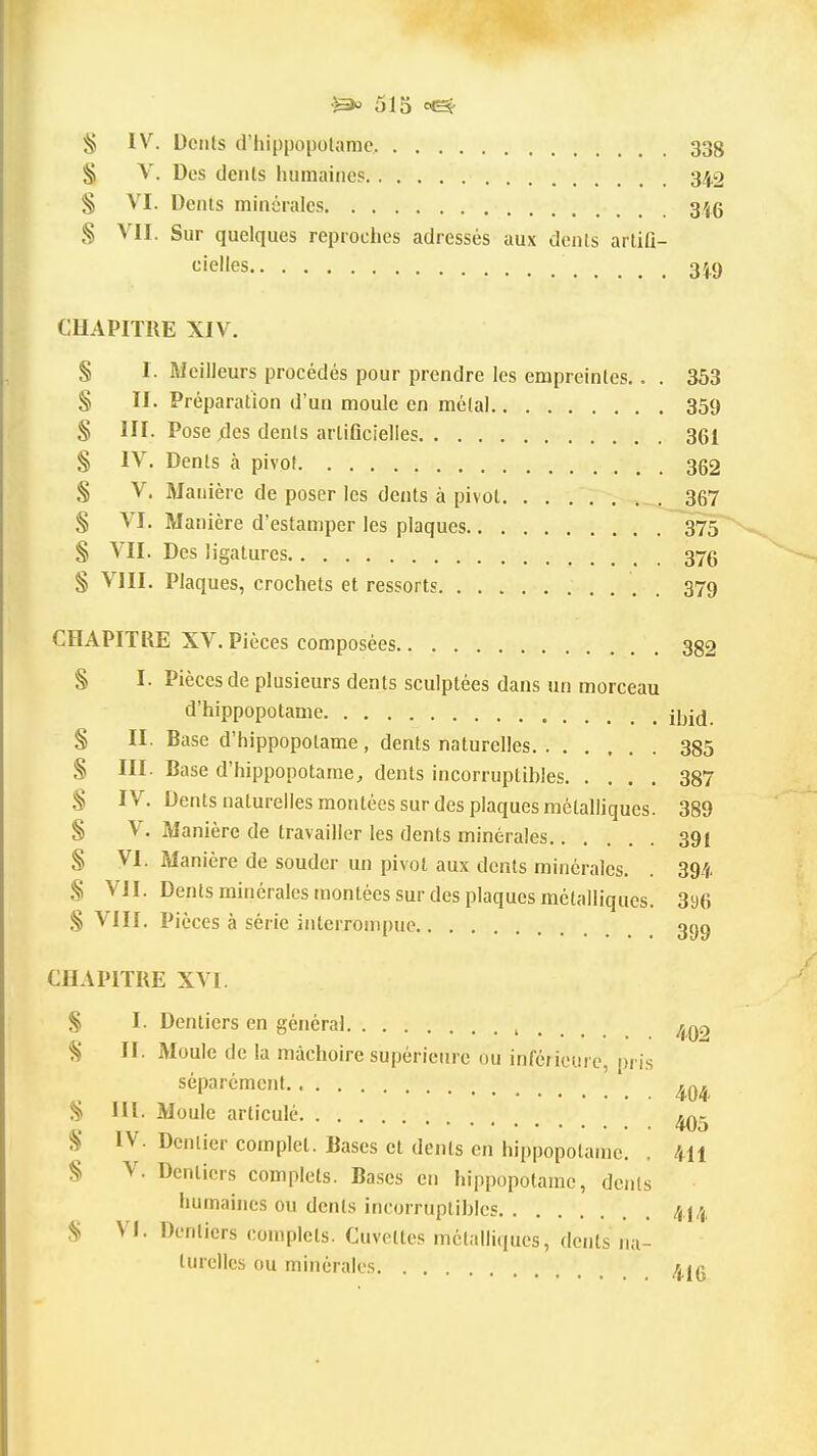 ^ IV. Dents d'hippopolamc 33g § V. Des dents humaines 342 § VI. Denis minérales 3.45 VII. Sur quelques reproches adressés aux dcnls artiQ- cielles 349 CHAPITRE XIV. § 1. Meilleurs procédés pour prendre les empreintes.. . 353 § II. Préparation d'un moule en métal 359 S III. Pose 4es dents arliflcielies 361 § IV. Dents à pivot 362 S V. Manière de poser les dents à pivot 367 S VI. Manière d'estamper les plaques 375 § VII. Des ligatures 376 § VIII. Plaques, crochets et ressorts . 379 CHAPITRE XV. Pièces composées 382 § I. Pièces de plusieurs dents sculptées dans un morceau d'hippopotame jj^j^ § II. Base d'hippopotame , dents naturelles 385 § III. Base d'hippopotame, dents incorruptibles 387 S IV. Dents naturelles montées sur des plaques métalliques. 389 § V. Manière de travailler les dents minérales 391 § VI. Manière de souder un pivot aux dents minérales. . 394 § VII. Dents minérales montées sur des plaques métalliques. 396 § VIII. Pièces à série interrompue 399 CHAPITRE XVI. S I. Dentiers en général i . . . . 490 ^ II. Moule de la mâchoire supérieure ou inférieure, pris séparément S III- Moule articulé à' IV. Dentier complet. Bases et dents en hippopotame. . 411 § V. Dentiers complets. Bases en hippopotame, dents humaines ou dents incorruptibles 414 VI. Dentiers complets. Cuvettes métalliques, dents na- turelles ou minérales 4jq