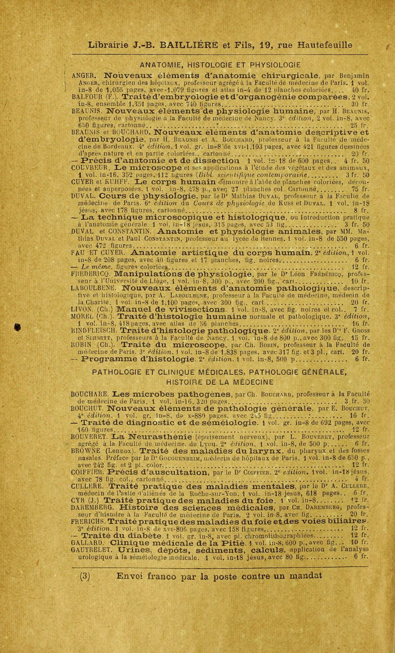 ANATOMI.E, HISTOLOGIE ET PHYSIOLOGIE ANGER. Nouveaux éléments d'anatomie chirurgicale, par Benjamin Anc.er, chirurgien des hôpit.'inx, professeur agrégé à la FacuHé de médecine de [-aris. 1 vol. ln-8 de 1,05o pages, avec-1,079 iicnres et atlas in-4 de 12 planches coloriées.... 40 fr. BALFOUR {?.). Traité d'emlbryologie etd'organogénie comparées, 2 vol. in-8, ensemble 1,351 pages, avec 740 ligures 30 fr. BEAUNIS. Nouveaux éléments de physiologie humaine, par H. Beaunis, professeur de physiologie à la Faculté de médecine de Nancy. 3° édition, 2 vol. in-8, avec 650 figures, rartonné : 25 fr. BEAUNIS ei BOUCHAKD. Nouveaux éléments d'anatomie des.criptive et d'embryologie, par H. Beaunis et A. Buucuard, professeur à la Fûi.-ullé de méde- cine de Bordeaux. !^' édition, \ vol. gr. in-8'de xvi-1,103 pages, avec 421 ligures dessinées d'après nature et en partie coloriées., cartonné 20 fr. — Précis d'anatomie et de dissection 1 -vol. in-18 de 600 pages.. 4 fr. 50 COUViiEIjR. Le microscope et ses a,p|)lic,iiions à l'élude des végétaux et des animaux, 1 vol. in-16, 352 pages, 112 Ugures (Ziiii. sciriilifique contemporaine 3 fr. 50 CUYER et IvUHFF. Le COrps humain démontré à l'aide de planches coloriées, décou- pées et superposées. 1 voi. in-8, 478 p., avec; 27 planches col. Cartonné, 75 fr. DUVAL. Cours de physiologie, par leD' Matliias Duvai,, professeur à la Faculté de médecine de Paris. 6° édition du Cours de physiologie àe Kuss et Duval. 1 vol. in-18 Jésus, avec 178 figures, cartonné 8 fr. ~ La technique microscopique et histologique, ou lotroduction pratique à l'anatomie générale. 1 vol. in-l8 Jésus, 315 pages, avec 53 lig 3 fr. 50 ÛDVAL et CONSTANTIN. A.natomie et physiologie animales, par MM. Ma- tliias Duval et Paul Constantin, professeur au lycée de Hennés. 1 vol. in-8 de 550 pages, nver 472 figures 6 fr. FAU ET CDYER. Ânatomie artistique du corps humain. 2° édition, l vol. in-8 de 208 pages, avec 40 figures et 17 planches, ûg. noires. 6 fr. — Le même, figures coloriées 12 fr. F.lîlîDERiCQ. Manipulations de physiologie, par le D'Léon Frédémcq, profes- seur à l'Dniversité de Liège, 1 vol. in-8, 300 p., avec 200 flg., can 10 fr. LABOULBENE. Nouveaux éléments d'anatomie pathologique, descrip- tive et histologique, par A. Ladoulbène, professeur a la Facullé de médecine, médecin do laCliarilé. 1 vol. in-8 de 1,100 pages, avec 300 Qg., cart 20 fr. LIVON. (Ch.) Manuel de vivisections. 1 vol. in-8, avec fig. noires et col.. 7 fr. MOREL (Ch.). Traité d'histologie humaine normale et pathologique. 3° édition, 1 vol. in-8, 418 pages, avec allas de 56 planches l(j fr. RINDFLEISCH. Traité d'histologie pathologique. 2 édition, par les D' F. Gnoss et ScHMiTT, professeurs à la Farulté de Nancy. 1 vol. in-8 de 800 p., avec 300 Bg. 15 fr. ROBIN (Ch.). Traité du microscope, par Ch. Robin, professeur à la Faculté de médecine de Paris. 3° édition. 1 vol. in-8de 1,838 pages, avec 317 fig. et 3 pl., cart. 20 fr. — Programme d'histologie. 2» édition, l vol. in-8, 500 p 6 fr. PATHOLOGIE ET CLINIQUE MÉDICALES, PATHOLOGIE GÉNÉRALE, HISTOIRE DE LA MÉDECINE BOtJCHARE. Les microbes pathogènes, par Ch. Bouchahd, professeur à la Faculté de médecine de Paris. 1 vol. in-16, 320 pages 3 fr. 50 BOUCHUT. Nouveaux éléments de pathologie générale, par E. Boucuut, 4° édiHon. 1 vol. gr. in-8, d? x-880 pages, avec 2'j5 ûg : 16 fr. — Traité de diagnostic et de séméiologie. l vol. gr. in-8 do 692 pages, avec 160 figures 12 fr. BOUVEREÏ. La Neurasthénie (épuisement nerveux), par L. Bouveret, professeur agrégé à la Facullé de médecine, de Lyon. 2' édition, 1 vol. in-8, de 500 p 6 fr. BR0WNE (Lennox). Traité des maladies du larynx, du pharynx et des fosses nasales. Préface par le D'Gouguenheim, uiédecin de liôpitaux de Paris. 1 vol. in-8 de 6n0 p., avec 242 fig. et 2 pl. color 12 fr. COIFFIER. Précis d'a,uscultation, parle D'Coiffier. 2 édition. 1vol. in-l8jésns, avec 78 fig. col., cartonné 4 fr. CULLERE. Traité pratique des maladies mentales, par le D-^ A. Cullere, médecin de l'asile d'aliénés de la Roche-sur-Yon. 1 vol. in-18 Jésus, 618 pages.. 6 fr. CTR (J.) Traité pratique des maladies du foie, l vol. in-8 il fr. DAREMBERG. Histoire des sciences médicales, par Ch. Dabemberg, profes- seur d'hisudre à la Facullé de médecine de Paria. 2 vol. in-8, avec Ug 20 fr. FRERICHS. Traité pratique des maladies du foie et des voies biliaires--. 3' édition. 1 vol. in-8 de xvi-806 pages, avec 158 ligures 12 fr. ~ Traité du diabète. 1 vol. gr.in-8, avec pl. chromolithographiées 12 fr. GALLARD. Clinique médicale de la Pitié. 1 vol. in-8, 600 p., avec fig... 10 fr. GAUÏRELET. Urines, dépôts, sédiments, calculs, application de l'analysg urologique à la séméiologie médicale. 1 vol. in-18 Jésus, avec 80 fig 6 fr.