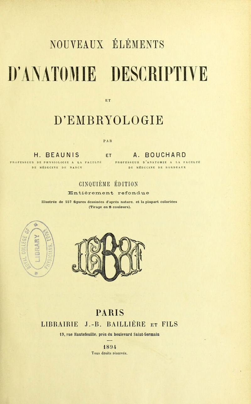 DANATOMIE DESCRIPTIVE ET D'EMBRYOLOGIE PAR H. BEAUNIS ET A. BOUCHARD PROFESSEUn DE rHKSIOLOGIE A LA FAOOLTÉ PROFESSEUR d'aNATOMIE A LA FACULTÉ DE MÉDECINE DE NANCY DE MÉDECINE DE BORDEAUX CINQUIÈME ÉDITION IErLtièremen.t refortciiie Illustrée de 557 figures dessinées d'après nature, et la plupart coloriées (Tirage en 8 couleurs). PARIS LIBRAIRIE J.-B. BAILLIÈRE et FILS 19, rue Hautefeuille, près du boulevard Saiat-Germain 1894 Tous droits réservés.