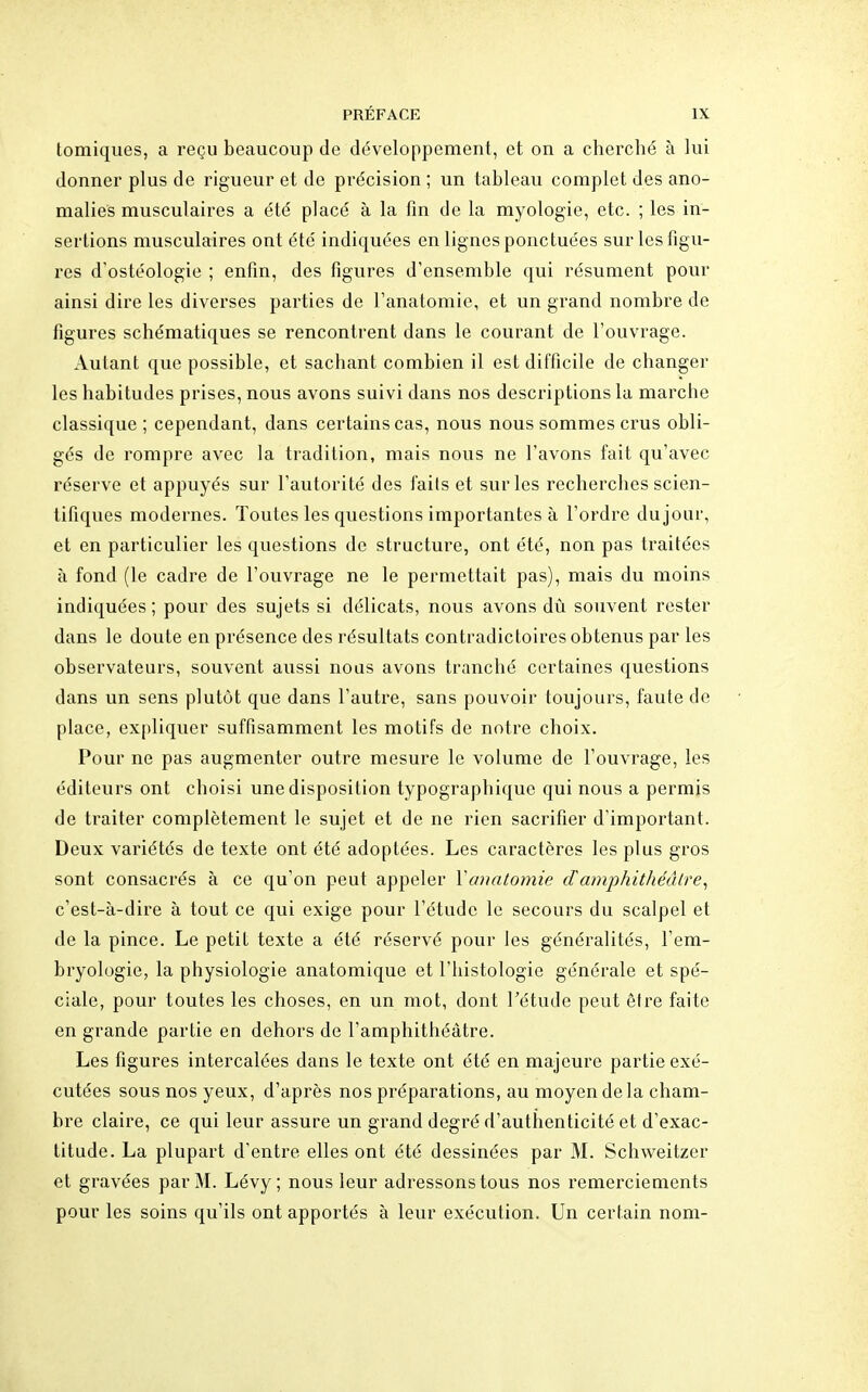 tomiques, a reçu beaucoup de développement, et on a cherché à lui donner plus de rigueur et de précision ; un tableau complet des ano- malies musculaires a été placé à la fin de la myologie, etc. ; les in- sertions musculaires ont été indiquées en lignes ponctuées sur les figu- res d'ostéologie ; enfin, des figures d'ensemble qui résument pour ainsi dire les diverses parties de l'anatomie, et un grand nombre de figures schématiques se rencontrent dans le courant de l'ouvrage. Autant que possible, et sachant combien il est difficile de changer les habitudes prises, nous avons suivi dans nos descriptions la marche classique ; cependant, dans certains cas, nous nous sommes crus obli- gés de rompre avec la tradition, mais nous ne l'avons fait qu'avec réserve et appuyés sur l'autorité des faits et sur les recherches scien- tifiques modernes. Toutes les questions importantes à l'ordre du jour, et en particulier les questions de structure, ont été, non pas traitées à fond (le cadre de l'ouvrage ne le permettait pas), mais du moins indiquées ; pour des sujets si délicats, nous avons dû souvent rester dans le doute en présence des résultats contradictoires obtenus par les observateurs, souvent aussi nous avons tranché certaines questions dans un sens plutôt que dans l'autre, sans pouvoir toujours, faute de place, expliquer suffisamment les motifs de notre choix. Pour ne pas augmenter outre mesure le volume de l'ouvrage, les éditeurs ont choisi une disposition typographique qui nous a permis de traiter complètement le sujet et de ne rien sacrifier d'important. Deux variétés de texte ont été adoptées. Les caractères les plus gros sont consacrés à ce qu'on peut appeler Vmiatomie damphithéâtre, c'est-à-dire à tout ce qui exige pour l'étude le secours du scalpel et de la pince. Le petit texte a été réservé pour les généralités, l'em- bryologie, la physiologie anatomique et l'histologie générale et spé- ciale, pour toutes les choses, en un mot, dont l'étude peut être faite en grande partie en dehors de l'amphithéâtre. Les figures intercalées dans le texte ont été en majeure partie exé- cutées sous nos yeux, d'après nos préparations, au moyen de la cham- bre claire, ce qui leur assure un grand degré d'authenticité et d'exac- titude. La plupart d'entre elles ont été dessinées par M. Schweitzer et gravées par M. Lévy ; nous leur adressons tous nos remerciements pour les soins qu'ils ont apportés à leur exécution. Un certain nom-