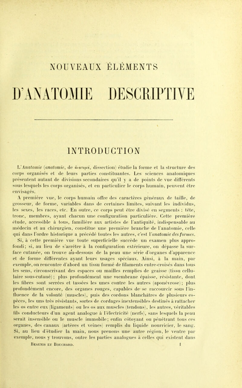 NOUVEAUX ÉLÉMENTS D'ANÂÏOMIE DESGEIPTIVE INTRODUCTION UAnatomie (anatomie, de àvaTou.Ti, dissection) étudie la forme et la structure des corps organisés et de leurs parties constituantes. Les sciences anatomiques présentent autant de divisions secondaires qu'il y a de points de vue ditTérenls sous lesquels les corps organisés, et en particulier le corps humain, peuvent être envisagés. A première vue, le corps humain offre des caractères généraux de taille, de grosseur, de forme, variables dans de certaines limites, suivant les individus, les sexes, les races, etc. En outre, ce corps peut être divisé en segments : tète, tronc, membres, ayant chacun une configuration particulière. Cette première étude, accessible à tous, familière aux artistes de l'antiquité, indispensable au médecin et au chirurgien, constitue une première branche de l'anatomie, celle (jui dans l'ordre historique a précédé toutes les autres, c'est Vanatomie des formes. Si, à cette première vue toute superlicielle succède un examen plus appro- fondi; si, au lieu de s'arrêter à la configuration extérieure, on dépasse la sur- face cutanée, on trouve au-dessous de la peau une série d'organes d'apparence et de forme différentes ayant leurs usages spéciaux. Ainsi, à la main, par exemple, on rencontre d'abord un tissu formé de filaments entre-croisés dans tous les sens, circonscrivant des espaces ou mailles remplies de graisse (tissu cellu- laire sous-cutané) ; plus profondément une membrane épaisse, résistante, dont les libres sont serrées et tassées les unes contre les autres (aponévrose); plus profondément encore, des organes rouges, capables de se raccourcir sous l'in- fluence de la volonté (muscles), puis des cordons blanchâtres de plusieurs es- pèces, les uns très résistants, sortes de cordages inextensibles destinés à rattacher les os entre eux (ligaments) ou les os aux muscles (tendons), les autres, véritables fils conducteurs d'un agent analogue à l'électricité (nerfs), sans lesquels la peau serait insensible ou le muscle immobile ; enfin côtoyant ou pénétrant tous ces organes, des canaux (artères et veines) remplis du liquide nourricier, le sang. Si, au lieu d'étudier la main, nous prenons une autre région, le ventre par exemple, nous y trouvons, outre les parties analogues à celles qui existent dans