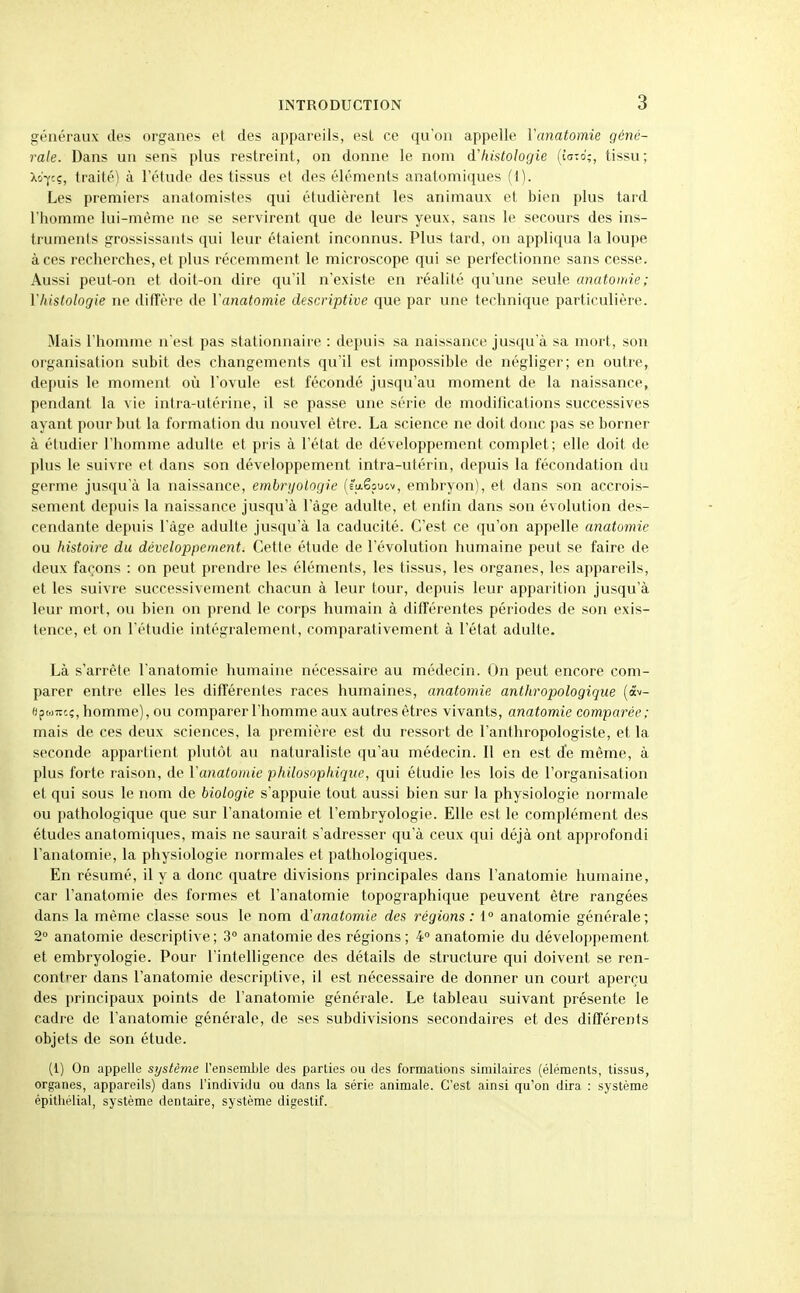 généraux des organes et des appareils, esl ce qu'on appelle ïanatomie géné- rale. Dans un sens plus restreint, on donne le nom d'histologie {ioz6;, tissu; X'jfcç, traité) à l'étude des tissus et des éléments anatomiques (1). Les premiers anatomistes qui étudièrent les animaux et bien plus tard l'homme lui-même ne se servirent que de leurs yeux, sans le secours des ins- truments grossissants qui leur étaient inconnus. Plus tard, on appliqua la loupe à ces recherches, et plus récemment le microscope qui se perfectionne sans cesse. Aussi peut-on et doit-on dire qu'il n'existe en réalité qu'une seule anatomie; Yhistologie ne ditîère de Vanatomie descriptive que par une technique particulière. Mais l'homme n'est pas stationnaire : depuis sa naissance jusqu'à sa mort, son organisation subit des changements qu'il est impossible de négliger; en outre, depuis le moment où l'ovule est fécondé jusqu'au moment de la naissance, pendant la vie intra-utérine, il se passe une série de modifications successives ayant pour but la formation du nouvel être. La science ne doit donc pas se borner à étudier l'homme adulte et pris à l'état de développement complet; elle doit de plus le suivre et dans son développement intra-utérin, depuis la fécondation du germe jusqu'à la naissance, emli-ijoloijie (È'u.êpucv, embryon), et dans son accrois- sement depuis la naissance jusqu'à l'âge adulte, et entin dans son évolution des- cendante depuis l'âge adulte jusqu'à la caducité. C'est ce qu'on appelle anatomie ou histoire du développement. Cette étude de l'évolution humaine peut se faire de deux façons : on peut prendre les éléments, les tissus, les organes, les appareils, et les suivre successivement chacun à leur tour, depuis leur apparition jusqu'à leur mort, ou bien on prend le corps humain à différentes périodes de son exis- tence, et on l'étudié intégralement, comparativement à l'état adulte. Là s'arrête l'anatomie humaine nécessaire au médecin. On peut encore com- parer entre elles les différentes races humaines, anatomie anthropologique {â^^- epwTTcç, homme), ou comparer l'homme aux autres êtres vivants, anatomie comparée; mais de ces deux sciences, la première est du ressort de l'anthropologiste, et la seconde appartient plutôt au naturaliste qu'au médecin. Il en est de même, à plus forte raison, de Vanatomie philosophique, qui étudie les lois de l'organisation et qui sous le nom de biologie s'appuie tout aussi bien sur la physiologie normale ou pathologique que sur l'anatomie et l'embryologie. Elle est le complément des études anatomiques, mais ne saurait s'adresser qu'à ceux qui déjà ont approfondi l'anatomie, la physiologie normales et pathologiques. En résumé, il y a donc quatre divisions principales dans l'anatomie humaine, car l'anatomie des formes et l'anatomie topographique peuvent être rangées dans la même classe sous le nom d'anatomie des régions: 1° anatomie générale; 2° anatomie descriptive; 3° anatomie des régions ; 4° anatomie du développement et embryologie. Pour l'intelligence des détails de structure qui doivent se ren- contrer dans l'anatomie descriptive, il est nécessaire de donner un court aperçu des principaux points de l'anatomie générale. Le tableau suivant présente le cadre de l'anatomie générale, de ses subdivisions secondaires et des différents objets de son étude. (1) On appelle système l'enseml)le des parties ou des formations similaires (éléments, tissus, organes, appareils) dans l'individu ou dans la série animale. C'est ainsi qu'on dira : système épithélial, système dentaire, système digestif.