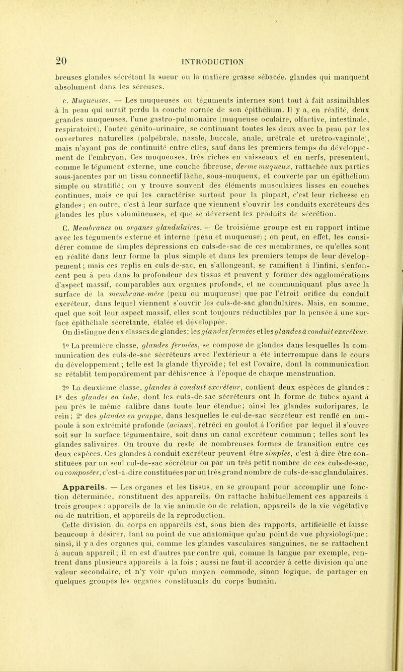 breuses glandes sécrétant la sueur ou la matière grasse sébacée, glandes qui manquent absolument dans les séreuses. c. Muqueuses. — Les muqueuses ou téguments internes sont tout à fait assimilables à la peau qui aurait perdu la couche cornée do son épithélium. Il y a, en réalité, deux grandes muqueuses, l'une gastro-pulmonaire (muqueuse oculaire, olfactive, intestinale, respiratoire), l'autre génito-urinaire, se continuant toutes les deux avec la peau par les ouvertures naturelles (palpébrale, nasale, buccale, anale, urétrale et urétro-vaginale), mais n'ayant pas de continuité entre elles, sauf dans les premiers temps du développe- ment de l'embryon. Ces muqueuses, très riches en vaisseaux et en nerfs, présentent, comme le tégument externe, une couche fibreuse, derme muqueux, rattachée aux parties sous-jacentes par un tissu connectif lâche, sous-muqueux, et couverte par un épithélium simple ou stratifié; on y trouve souvent des éléments musculaires lisses en couches continues, mais ce qui les caractérise surtout pour la plupart, c'est leur richesse en glandes ; en outre, c'est à leur surface que viennent s'ouvrir les conduits excréteurs des glandes les plus volumineuses, et que se déversent les produits de sécrétion. C. Membranes ou organes glandulaires. — Ce troisième groupe est en rapport intime avec les téguments externe et interne (peau et muqueuse) ; on peut, en effet, les consi- dérer comme de simples dépressions en culs-de-sac de ces membranes, ce qu'elles sont en réalité dans leur forme la plus simple et dans les premiers temps de leur dévelop- pement; mais ces replis en culs-de-sac, en s'allongeant, se ramifient à l'infini, s'enfon- cent peu à peu dans la profondeur des tissus et peuvent y former des agglomérations d'aspect massif, comparables aux organes profonds, et ne communiquant plus avec la surface de la meinhrane-mh-e (peau ou muqueuse) que par l'étroit orifice du conduit excréteur, dans lequel viennent s'ouvrir les culs-de-sac glandulaires, liais, en somme, quel que soit leur aspect massif, elles sont toujours réductibles par la pensée à une sur- face épithéliale sécrétante, étalée et développée. On distingue deux classes de glandes: les r//a ndcs fermées et les glandes à conduit excréteur. La première classe, glandes fermées, se compose de glandes dans lesquelles la com- munication des culs-de-sac sécréteurs avec l'extérieur a été interrompue dans le cours du développement; telle est la glande tfiyroïde; tel est l'ovaire, dont la communication se rétablit temporairement par déhiscence à l'époque de chaque menstruation. 2° La deuxième classe, glandes à conduit excréteur, contient deux espèces de glandes : ]o des glandes en tube, dont les culs-de-sac sécréteurs ont la forme de tubes ayant à peu près le même calibre dans toute leur étendue; ainsi les glandes sudoripares, le rein; 2° des glandes en grappe, dans lesquelles le cul-de-sac sécréteur est renflé en am- poule à son extrémité profonde [acinus), rétréci en goulot à l'orifice par lequel il s'ouvre soit sur la surface tégumentaire, soit dans un canal excréteur commun ; telles sont les glandes salivaires. On trouve du reste de nombreuses formes de transition entre ces deux espèces. Ces glandes à conduit excréteur peuvent être simples, c'est-à-dire être con- stituées par un seul cul-de-sac sécréteur ou par un très petit nombre de ces culs-de-sac, ou compos(?e5, c'est-à-dire constituées par un très grand nombre de culs-de-sacglandulaires. Appareils. — Les organes et les tissus, en se groupant pour accomplir une fonc- tion déterminée, constituent des appareils. On rattache habituellement ces appareils à trois groupes : appareils de la vie animale ou de relation, appareils de la vie végétative ou de nutrition, et appareils de la reproduction. Cette division du corps en appareils est, sous bien des rapports, artificielle et laisse beaucoup à désirer, tant au point de vue anatomique qu'au point de vue physiologique ; ainsi, il y a des organes qui, comme les glandes vasculaires sanguines, ne se rattachent à aucun appareil; il en est d'autres par contre qui, comme la langue par exemple, ren- trent dans plusieurs appareils à la fois ; aussi ne faut-il accorder à cette division qu'une valeur secondaire, et n'y voir qu'un moyen commode, sinon logique, de partager en quelques groupes les organes constituants du corps humain.