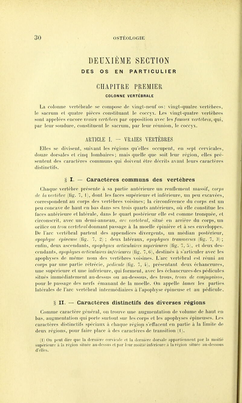 DEUXIÈME SECTION DES OS EN PARTICULIER CHAPITRE PREMIER COLONNE VERTEBRALE La colonne vertébrale se compose de vingt-neuf os: vingt-quatre vertèbres, le sacrum et quatre pièces constituant le coccyx. Les vingt-quatre vertèbres sont appelées encore vraies vertèbres par opposition avec les fausses vertèbres, qui, par leur soudure, constituent le sacrum, par leur réunion, le coccyx. Elles se divisent, suivant les régions qu'elles occupent, en sept cervicales, douze dorsales et cinq lombaires; mais tjuelle que soit leur région, elles pré- sentent des caractères communs qui doivent èli'e décrits avant leurs caractères distinctifs. Chaque vertèbre présente à sa partie antérieure un renflement massif, corps de la vertèbre (fig. 7, 1), dont les faces supérieure et inférieure, un peu excavées, correspondent au corps des vertèbres voisines; la circonférence du corps est un peu concave de haut en bas dans ses trois quarts antérieurs, où elle constitue les faces antérieure et latérale, dans le quart postérieur elle est comme tronquée, et circonscrit, avec un demi-anneau, arc vertébral, situé en arrière du corps, un orifice ou trou ■ueriéômi donnant passage à la moelle épinière et à ses enveloppes. De l'arc vertébral partent des appendices divergents, un médian postérieur, apophyse épineuse (fig. 7, 2) ; deux latéraux, apophyses transverses (fig. 7, 3) ; enlin, deux ascendants, apophyses articulaires supérieures (fig. 7, 5), et deux des- cendants, apophyses articulaires inférieures (fig. 7, 6), destinés à s'articuler avec les apophyses de même nom des vertèbres voisines. L'arc vertébral est réuni au corps par une partie rétrécie, pédicule (fig. 7, 4), présentant deux échancrures, une supéi'ieure et une inférieure, qui forment, avec les échancrures des pédicules situés immédiatement au-dessus ou au-dessous, des trous, trous de conjugaison, pour le passage des nerfs émanant de la moelle. On appelle lames les parties latéi'ales de l'arc vertébral intermédiaires à l'apophyse épineuse et au pédicule. § II. — Caractères distinctifs des diverses régions Comme caractère général, on trouve une augmentation de volume de haut en bas, augmentation (]ui porte surtout sur les corps et les apophyses épineuses. Les caractères distinctifs spéciaux à chaque région s'effacent en partie à la limite de deux régions, pour faire place à des caractères de transition (t). (1) On peut dire que la dernière cervii-;ile et la dernière dorsale apparliennent par la moitié supérieure à la région située au-dessus et par leur moitié inférieure à la région située au-dessous d'elles. ARTICLE I. VRAIES VERTÈBRES § I- - Caractères communs des vertèbres