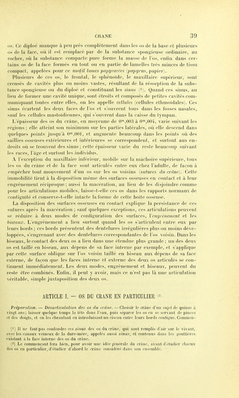 os. Ce diploé manque à peu près complètement dans les os de la base et plusieurs os de la face, où il est remplacé par de la substance spongieuse ordinaire, au rocher, où la substance compacte pure forme la masse de l'os, enfin dans cer- tains os de la face formés en tout ou en partie de lamelles très minces de tissu compact, appelées pour ce mo.tif lames papyvacéef. {paptjrus, papier). Plusieurs de ces os, le frontal, le sphénoïde, le maxillaire supérieur, sont creusés de cavités plus ou moins vastes, résultant de la résorption de la subs- tance spongieuse ou du diploé et constituant les sinus ('). Quand ces sinus, au lieu (le former une cavité unique, sont étroits et composés de petites cavités com- muniquant toutes entre elles, on les appelle cellules (cellules ethmoïdales). Ces sinus écartent les deux faces de l'os et s'ouvrent tous dans les fosses nasales, sauf les cellules mastoïdiennes, qui s'ouvrent dans la caisse du tympan. L'épaisseur des os du crâne, en moyenne de 0°',003 à 0'^,004, varie suivant les régions ; elle atteint son minimum sur les parties latérales, où elle descend dans (juelques points jusqu'à 0™,001, et augmente beaucoup dans les points où des saillies osseuses extérieures et intérieures se correspondent, et surtout aux en- droits où se trouvent des sinus; cette épaisseur varie du reste beaucoup suivant les races, l'âge et surtout les individus. A l'exception du maxillaire inférieur, mobile sur la mâchoire supérieure, tous ii's os du crâne et de la face sont articulés entre eux chez l'adulte, de façon à ('m[)ècher tout mouvement d'un os sur les os voisins {sutures du crâne). Cette immobilité tient à la disposition même des surfaces osseuses en contact et à leur engrènement réciproque; aussi la macération, au lieu de les disjoindre comme pour les articulations mobiles, laisse-t-elle ces os dans les rapports normaux de contiguïté et conserve-t-elle intacte la forme de cette boîte osseuse. La disposition des surfaces osseuses en contact explique la persistance de ces sutures après la macération ; sauf quelques exceptions, ces articulations peuvent se réduire à deux modes de configuration des surfaces, ïengrènement et les biseaux. L'engrènement a lieu surtout quand les os s'articulent entre eux par leurs bords; ces bords présentent des dentelures irrégulières plus ou moins déve- loppées, s engrenant avec des dentelures correspondantes de l'os voisin. Dans les biseaux, le contact des deux os a lieu dans une étendue plus grande ; un des deux os est taillé en biseau, aux dépens de sa face interne par exemple, et s'applique par celte surface oblique sur l'os voisin taillé en biseau aux dépens de sa face externe, de façon que les faces interne et externe des deux os articulés se con- tinuent immédiatement. Les deux modes, engrènement et biseaux, peuvent du reste être combinés. Enfin, il peut y avoir, mais ce n'est pas là une articulation véritable, simple juxtaposition des deux os. ARTICLE I. - OS DU CRANE EN PARTICULIER (^) PréparaLion. — Désarticulation des os du crâne. —Choisir Je crâne d'un sujet de quinze à vingt ;ins; laisser quelque temps la tête dans l'eau, puis séparer les os en se servant de pinces et des doigts, et en les ébranlant en introduisant un ciseau entre leurs bords contigus. Commen- (') Il ne faut pas confondre ces sinus des os du crâne, qui sont remplis d'air sur le vivant, avec les canaux veineux de la dure-mère, appelés aussi sinus, et contenus dans les gouttières existant à la face interne des os du crâne. (2) Le commençant fera bien, pour avoir une idée générale du crâne, avant d'étudier chacun des os en particulier, d'étudier d'abord le crâne considéré dans son ensemble.