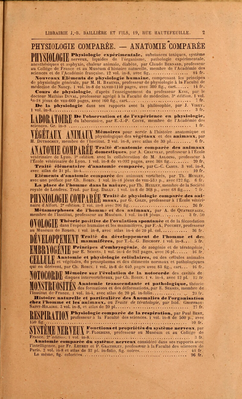 PHYSIOLOGIE COMPARÉE. — ANATOMIE COMPAREE Physiologie expérimentale, substances toxiques, système nerveux, liquides de l'organisme, pathologie expérimentale, anestliésiques et asphyxie, chaleur animale, diabète, par Claude Bernard, professeur au Collège de France et au Muséum d'histoire naturelle, membre de l'Académie des sciences et de l'Académie française. 12 vol. in-8, avec fig 84 fr. rVouTcaux Éléments de physiologie humaine, compi-enant les principes de physiologie générale, par M. H. Bkaunis, professeur de physiologie à la Faculté de médecine de Nancy. 1 vol. in-8 de xlvih-1140 pages, avec 300 fig., cart l4 fr. Cours rte physiologie, d'après l'enseignement du professeur Kuss, par le docteur Mathias Duval, professeur agrégé à la Faculté de médecine. 3= édition. 1 vol. •n-ls jésus de viii-660 pages, avec 160 fig., cart , î fr. I>e la physiologie dans ses rapports avec la philosophie, par J. Virey. 1 vol. in-8.. 3 fr. De l'observation et rte l'expérience en physiologie, du laboratoire, par E.-J.-P. Coste, membre de l'Académie Ao^ sciences. Gr. in-S 1 fr. f 9 Vl^r'PT/iTIY ATVTITÀTIY pour servir à l'histoire anatomique et HJuIiIADA Ai'll'lAlJa physiologique des végétaux et des animaux, par H. DuTROCHET, membre de l'Institut. 2 vol. in-8, avec atlas de 30 pl 6 fr. Traité A'.iiuatomic comparée Aes animaux 'AiUjIi domestiques, par A. Chauveau, professeur à l'École vétérinaii'e de Lyon, 'i tr/ition. avec la collaboration de M. Arloing, professeur à l'École vétérinaire de Lyon. 1 vol. in-8 de vi-'.J'J2 pages, avec 36s fig 20 fr. Traité élémentaire d'anatomie comparée, parC.-C. Carus. 3 vol. in-8, avec atlas de 31 pl. in-4 10 fr. Eléments d'anatomie comparée des animaux vertébrés, par Th. Huxley, avec une préface par Ch. Robin. 1 vol. in-i8 jcsus de viii-53) p., avec 122 fig. 6 fr. lia place «le l'homme dans la nature, par Th. Huxley, membre de la Société royale de Londres. Trad. par Eug. Dally. 1 vol. in-8 de 368 p-, avec 68 fig 7 fr. Traité de physiologie comparée des ani- maux, par G. Colin, professeur à l'École vétéri- naire d'Alfort. 2'édition. 2 vol. in-8 avec 206 fig 26 fr. Métamorphoses de l'homme et des animaux, par A. de Qcatrefages, membre de l'Institut, professeur au Muséum. 1 vol. in-18 jésus 3 fr. 50 AlfAT AfTl? Théorie positive de l'ovulation spontanée et de la fécondation U I ULUUlij dans l'espèce humaine et les mammifères, par F.-A. Pouchet, professeur au Muséum de Rouen, l vol. in-8, avec atlas in-4 de 20 pl. col 36 fr. M' \ M nDDtlMlJlVT T*'»»^» dtt développement de l'homme et des I liLuIf lilllJliil 1 mammifères, par T.-L.-G. Bischoff. 1 vol. in-8... 6 fr. Principes d'embryogénie, de zoogénie et de tératogénie,' par E. Serues. 1 vol. in-4 de 942 pages, avec 26 pl 10 fr. Anatomie et physiologie cellulaires, ou des cellules animales et végétales, du protoplasma et des éléments normaux et pathologiques qui en dérivent, par Ch. Robin. 1 vol. in-8 de 640 pages avec 83 fig., cart... 16 fr. Mémoire sur l'évolution de la notocorde des cavités de . disques intervertébraux, par Ch. Robin. 1 v. in-4, avec 12 pl. 12 fr. Anatomie transcendante et pathologique, théorie des formations et des déformations, par E. Serrés, membre de rinsiitut de France. 1 vol. in-4, avec atlas de 20 pl. in-folio .. 20 fr. Histoire naturelle et particulière des Anomalies de l'organisation chez l'homme et les'animaux, ou Traité de tératologie, par Isid. Gboffroy- Saint-Hilaire. 3 voL in-8, et atlas de 20 pl 27 fr. Physiologie comparée de la respiration, par Paul Bert, 11^ professeur à la Faculté des sciences. 1 vol. in-8 de 500 p.,' avec 150 fig.^. 10 fr. l^iri^ 1V1?DVFFY Fonctions et propriétés du système nerveux, par P. Flourens, professeur au Muséum et au Collège de France; 2'= éditw,,. 1 vof. in-8 3 fr. Anatomie comparée du système nerveux considéré dans ses rapports avec l'intelligence, par Fr. Leuret et P. Gratiolet, professeur i\ la Faculté des sciences de Paris. 2 vol. in-8 et atlas de 32 pl. in-folio, fig. noires 48 fr. Le même, flg. coloriées ■ 96 fr. A