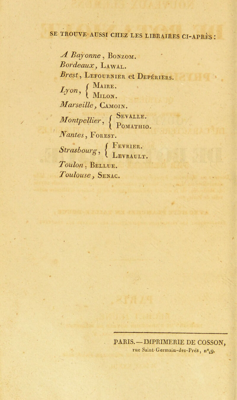 SE TROUVE AUSSI CHEZ LES LIBRAIRES CI-APRES : A Bayonne, Bonzom. Bordeaux, Lawal. Brest, Lefournier et Depériers. T f Maire. LjOU' ( Milow. Marseille, Camoin. Montpellier, / ^EVALLE* t Fomathio. Nantes, Forest. r ( Février. Strasbourg, f T t Levrault. Toulon. Bellee. Toulouse, Senac. PARIS. —IMPRIMERIE DE COSSON, rue Saint-Germain-des-Prés, n0tg.