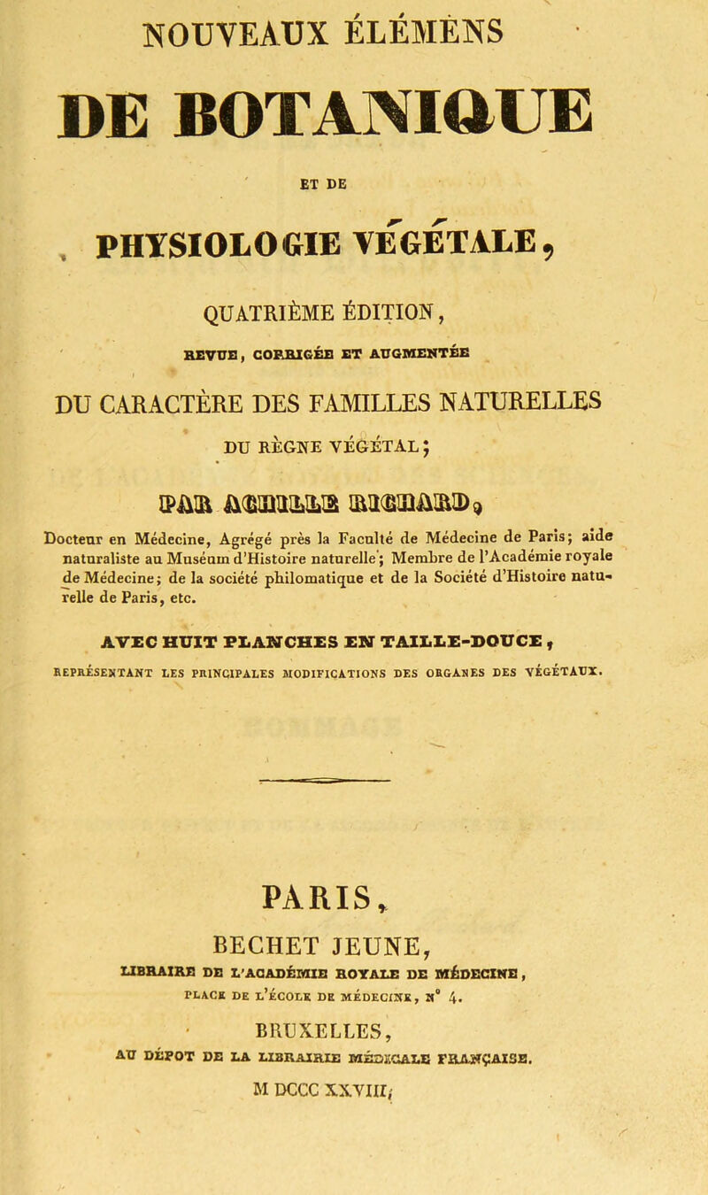 DE BOTAÎMttUE ET DE PHYSIOLOGIE VEGETALE, QUATRIÈME ÉDITION, REVUS, CORRIGÉE ET AUGMENTÉE DU CARACTÈRE DES FAMILLES NATURELLES DU RÈGNE VÉGÉTAL ; [PJAR Docteur en Médecine, Agrégé près la Faculté de Médecine de Paris; aide naturaliste au Muséum d’Histoire naturelle ; Membre de l’Académie royale de Médecine; de la société philomatique et de la Société d’Histoire natu- relle de Paris, etc. AVEC HUIT PLANCHES EN TAILLE-DOUCE , REPRÉSENTANT LES PRINCIPALES MODIFICATIONS DES ORGANES DES VÉGÉTAUX. PARIS, BECHET JEUNE, LIBRAIRE DE L’ACADÉMIE ROYALE DE MÉDECINE, place de l’école de médecine, n“ 4. BRUXELLES, AU DÉPÔT DE LA LIBRAIRIE MÉDï.OALE FRANÇAISE.