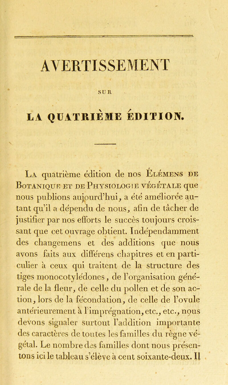 AVERTISSEMENT SUR LA QUATRIÈME EDITION. r La quatrième édition de nos Elémens de Botanique et de Physiologie végétale que nous publions aujourd’hui, a été améliorée au- tant qu’il a dépendu de nous, afin de tâcher de justifier par nos efforts le succès toujours crois- sant que cet ouvrage obtient. Indépendamment des changeraens et des additions que nous avons faits aux clifférens chapitres et en parti- culier a ceux qui traitent de la structure des tiges monocotyiédones, de l’organisation géné- rale de la fleur, de celle clu pollen et de son ac- tion, lors de la fécondation, de celle de l’ovule antérieurement à l'imprégnation, etc., etc., nous devons signaler surtout l’addition importante des caractères de toutes les familles du règne vé- gétal. Le nombre des familles dont nous présen- tons ici le tableau s’élève à cent soixante-deux. Il