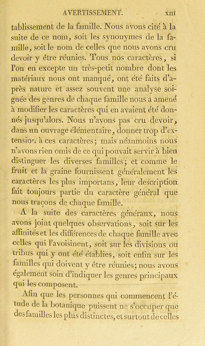 tablissemënt de la famille. Nous avons cité à la suite de ce nom, soit les synonymes de la fa- mille, soit le nom de celles que nous avons cru devoir y être réunies. Tous nos caractères, si l’on en excepte un très-petit nombre dont les matériaux nous ont manqué, ont été faits d’a- près nature et assez souvent une analyse soi- gnée des genres de chaque famille nous a amené à modifier les caractères qui en avaient été don- nés jusqu’alors. Nous n’avons pas cru devoir, dans un ouvrage élémentaire, donner trop d’ex- tension à ces caractères 5 mais néanmoins nous n’avons rien omis de ce qui pouvait servir à bien distinguer les diverses familles; et comme le fruit et la graine fournissent généralement les caractères les plus importans, leur description fait toujours partie du caractère général que nous traçons de chaque famille. A la suite des caractères généraux, nous avons joint quelques observations, soit sur les affinités et les différences de chaque famille avec celles qui l’avoisinent, soit sur les divisions ou tribus qui y ont été établies, soit enfin sur les familles qui doivent y être réunies; nous avons egalement soin d’indiquer les genres principaux qui les composent. Afin que les personnes qui commencent l’é- tude de la botanique puissent ne s’occuper que desfamilles les plus distinctes, et surtout de celles