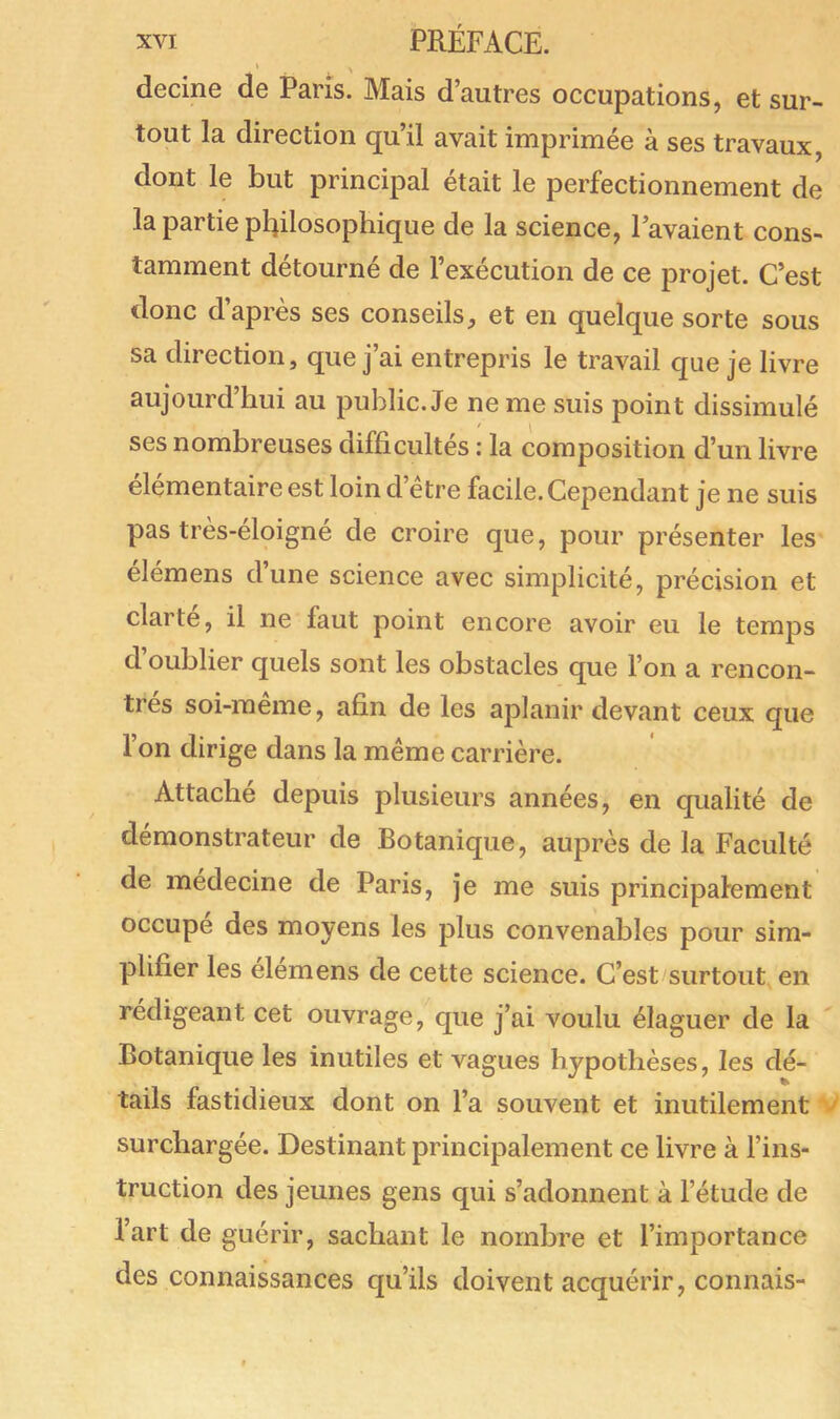 decine de Paris. Mais d’autres occupations, et sur- tout la direction cpi.il avait imprimée à ses travaux, dont le but principal était le perfectionnement de la partie philosophique de la science, l’avaient cons- tamment détourné de l’exécution de ce projet. C’est donc d’après ses conseils, et en quelque sorte sous sa direction, que j’ai entrepris le travail que je livre aujourd’hui au public. Je ne me suis point dissimulé ses nombreuses difficultés : la composition d’un livre élémentaire est loin d’être facile. Cependant je ne suis pas très-éloigné de croire que, pour présenter les élémens d’une science avec simplicité, précision et clarté, il ne faut point encore avoir eu le temps cl oublier quels sont les obstacles que l’on a rencon- trés soi-même, afin de les aplanir devant ceux que l’on dirige dans la même carrière. Attaché depuis plusieurs années, en qualité de démonstrateur de Botanique, auprès de la Faculté de médecine de Paris, je me suis principalement occupe des moyens les plus convenables pour sim- plifier les élemens de cette science. C’est surtout en rédigeant cet ouvrage, que j’ai voulu élaguer de la Botanique les inutiles et vagues hypothèses, les dé- tails fastidieux dont on l’a souvent et inutilement surchargée. Destinant principalement ce livre à l’ins- truction des jeunes gens qui s’adonnent à l’étude de l’art de guérir, sachant le nombre et l’importance des connaissances qu’ils doivent acquérir, connais-