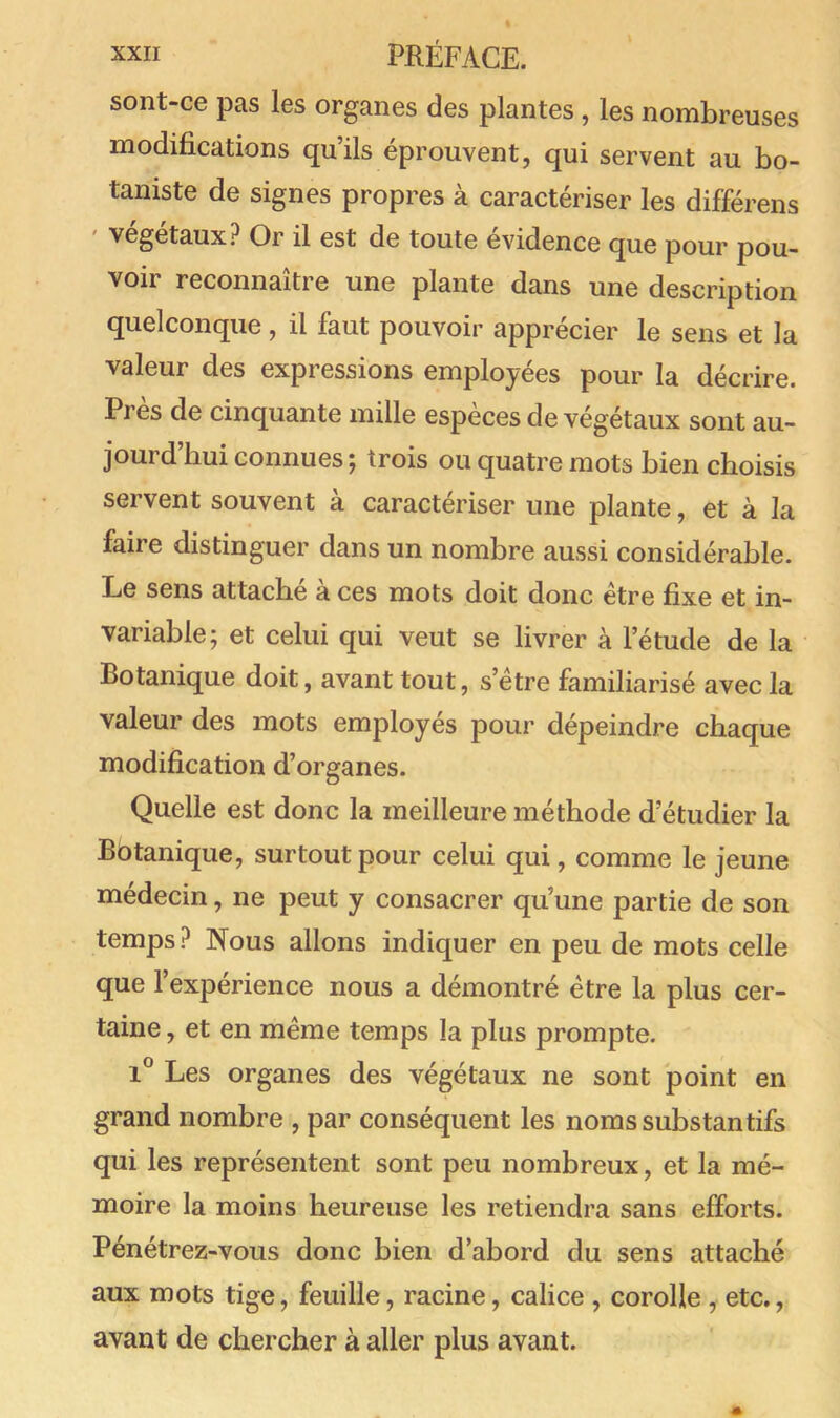 sont-ce pas les organes des plantes , les nombreuses modifications qu’ils éprouvent, qui servent au bo- taniste de signes propres à caractériser les différens ' végétaux? Or il est de toute évidence que pour pou- voir reconnaître une plante dans une description quelconque, il faut pouvoir apprécier le sens et la valeur des expressions employées pour la décrire. Près de cinquante mille espèces de végétaux sont au- jourd’hui connues; trois ou quatre mots bien choisis servent souvent à caractériser une plante, et à la faire distinguer dans un nombre aussi considérable. Le sens attache a ces mots doit donc être fixe et in- variable; et celui qui veut se livrer à l’étude de la Botanique doit, avant tout, s’etre familiarisé avec la valeur des mots employés pour dépeindre chaque modification d’organes. Quelle est donc la meilleure méthode d’étudier la Botanique, surtout pour celui qui, comme le jeune médecin, ne peut y consacrer qu’une partie de son temps ? Nous allons indiquer en peu de mots celle que l’expérience nous a démontré être la plus cer- taine , et en même temps la plus prompte. 1° Les organes des végétaux ne sont point en grand nombre , par conséquent les noms substantifs qui les représentent sont peu nombreux, et la mé- moire la moins heureuse les retiendra sans efforts. Pénétrez-vous donc bien d’abord du sens attaché aux mots tige, feuille, racine, calice , corolle , etc., avant de chercher à aller plus avant.