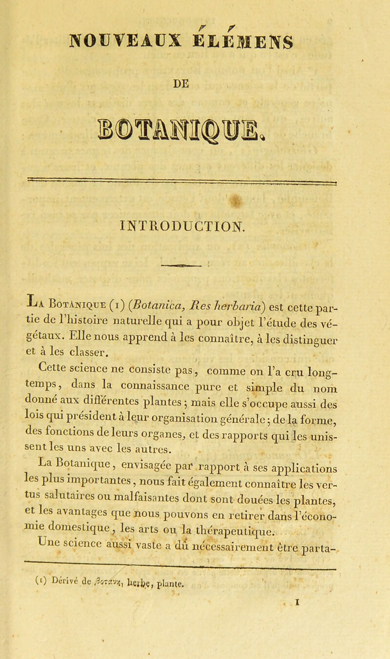 NOUVEAUX ELEM'ENS DE •f INTRODUCTION. Ua Botanique (i) (Botani'ça, Res herbaria) est cette par- tie de l’histoire naturelle qui a pour objet l’étude des vé- gétaux. Elle nous apprend à les connaître, h les distinguer et à les classer. Cette science ne consiste pas, comme on l’a cru long- temps , dans la connaissance pure et simple du nom donné aux différentes plantes ; mais elle s’occupe aussi des lois qui président à leur organisation générale 5 de la forme, des fonctions de leurs organes^ et des rapports qui les unis- sent les uns avec les autres. La Botanique, envisagée par rapport à ses applications les plus importantes, nous fait également connaître les ver- tus salutaires ou malfaisantes dont sont douées les plantes, et les avantages que nous pouvons en retirer danslecono- mie domestique, les arts ou la thérapeutique. Une science aussi vaste a du nécessairement être parta- (0 Dérivé de /30TCÎW2, Ue%, plante.