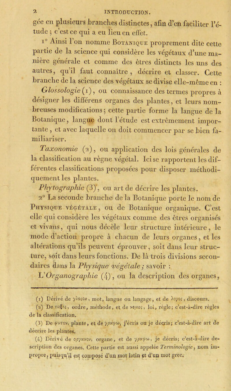 gee en plusieurs branches distinctes, afin d’en faciliter l’é- tude 5 c’est ce qui a eu lieu en effet. i° Ainsi l’on nomme Botanique proprement dite cette partie de la science qui considère les végétaux d’une ma- nière générale et comme des êtres distincts les mis des autres, qu’il faut connaître , décrire et classer. Cette branche de la science des végétaux se divise elle-même en : Glossologie (i), ou connaissance des termes propres à désigner les différens organes des plantes, et leurs nom- breuses modifications -, cette partie forme la langue de la Botanique, langue dont l’étude est extrêmement impor- tante , et avec laquelle on doit commencer par se bien fa- miliariser. Taxonomie (2), ou application des lois générales de la classification au règne végétal. Ici se rapportent les dif- férentes classifications proposées pour disposer méthodi- quement les plantes. Photographie (3), ou art de décrire les plantes. 20 La seconde branche de la Botanique porte le nom de Physique végétale , ou de Botanique organique. C’est elle qui considère les végétaux comme des êtres organisés et vivans, qui nous décèle leur structure intérieure, le mode d’action propre à chacun de leurs organes, et les altérations qu’ils peuvent éprouver, soit dans leur struc- ture, soit dans leurs fonctions. De là trois divisions secon- daires dans la Physique 'végétale ; savoir L’Organographie (4), ou la description des organes, (1) Dérivé de y^osîæ, mot, langue ou langage, et de ïoyoç, discours. (2) De t«Çts, ordre, méthode, et de vofj.oloi, règle; c’est-à-dire règles de la classification. (3) De 9uvov, plante, et de , j’écris on je décris; c’est-à-dire art de décrire les plantes. (4) Dérivé de o/syavov, organe, et de y/3*?w, je décris; c’est-à-dire de- scription des organes. Cette partie est aussi appelée Terminologie , nom im- propre, puisqu’il esç composé d’un mot latin et d’un mot grec.