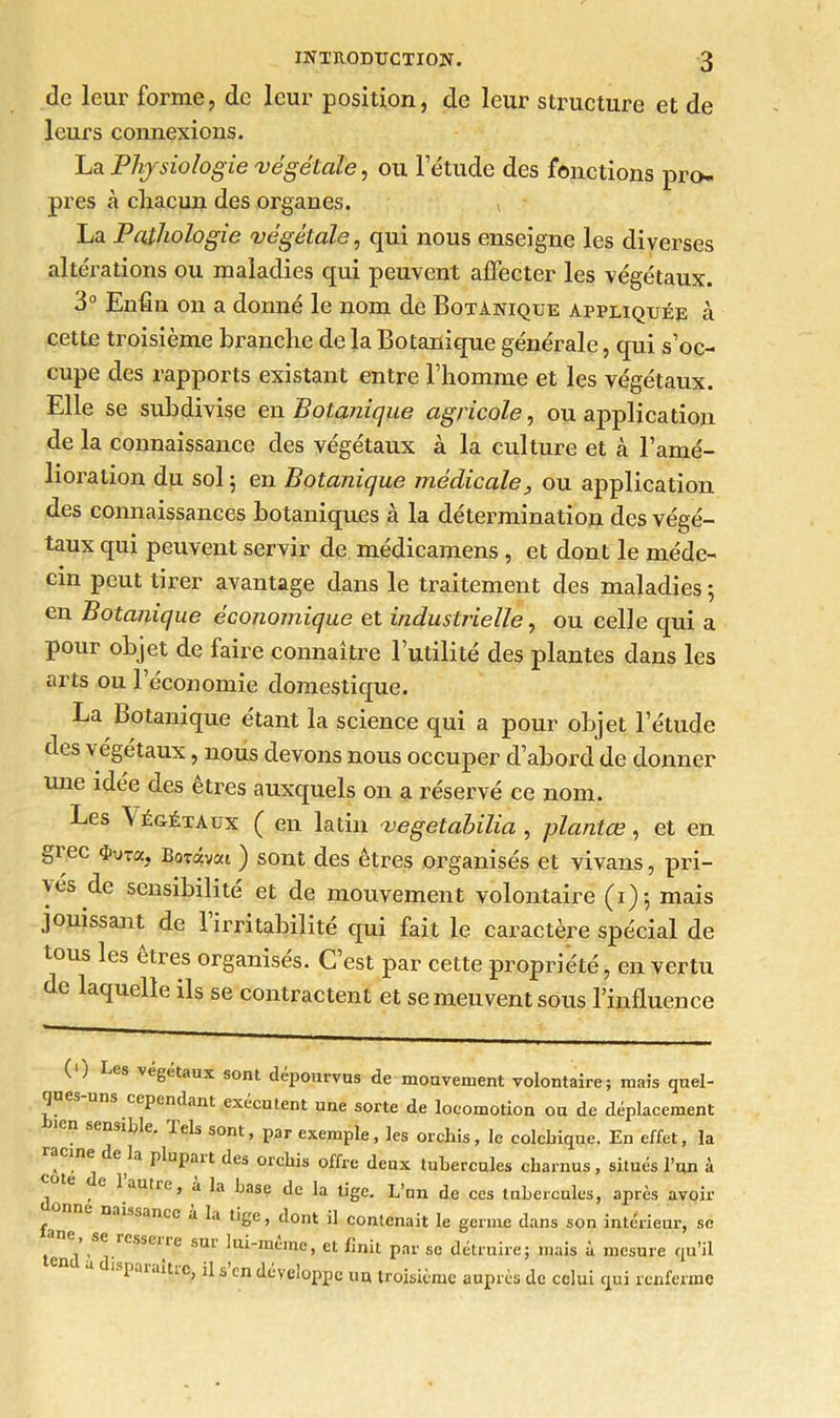 de leur forme, de leur position, de leur structure et de leurs connexions. La Physiologie végétale, ou letude des fonctions pro- pres à chacun des organes. x La Pathologie végétale, qui nous enseigne les diverses altérations ou maladies qui peuvent affecter les végétaux. 3° Enfin on a donné le nom de Botanique appliquée à cette troisième branche de la Botanique générale, qui s’oc- cupe des rapports existant entre l’homme et les végétaux. Elle se subdivise en Botanique agricole, ou application de la connaissance des végétaux à la culture et à l’amé- lioration du sol ; en Botanique médicale, ou application des connaissances botaniques à la détermination des végé- taux qui peuvent servir de médicamens , et dont le méde- cin peut tirer avantage dans le traitement des maladies ; en Botanique économique et industrielle, ou celle qui a pour objet de faire connaître l’utilité des plantes dans les arts ou 1 économie domestique. La Botanique étant la science qui a pour objet l’étude des végétaux, nous devons nous occuper d’abord de donner une idée des etres auxquels on a réservé ce nom. Les \ égétaux ( en latin vegetahilia , plantœ, et en &i ec <j>ura, Borâvai ) sont des êtres organisés et vivans, pri- vés de sensibilité et de mouvement volontaire (i); mais jouissant de 1 irritabilité qui fait le caractère spécial de tous les êtres organisés. C’est par cette propriété, en vertu de laquelle ils se contractent et se meuvent sous l’influence {') Les végétaux sont dépourvus de mouvement volontaire; mais qnel- -A '^pendant exécutent une sorte de locomotion ou de déplacement nsiLle. tels sont, par exemple, les orchis, le colchique. En effet, la , C^a P^uPait des orchis offre deux tubercules charnus, situés l’un à , ,C ^ autre > a hase de la tige. L’un de ces tubercules, après avoir £ DJissance à la tige, dont il contenait le germe dans son intérieur, se £ resscile STn 1 ui-meme, et finit par se détruire; mais à mesure qu’il paiditic, il s en développe uu troisième auprès de celui qui renferme