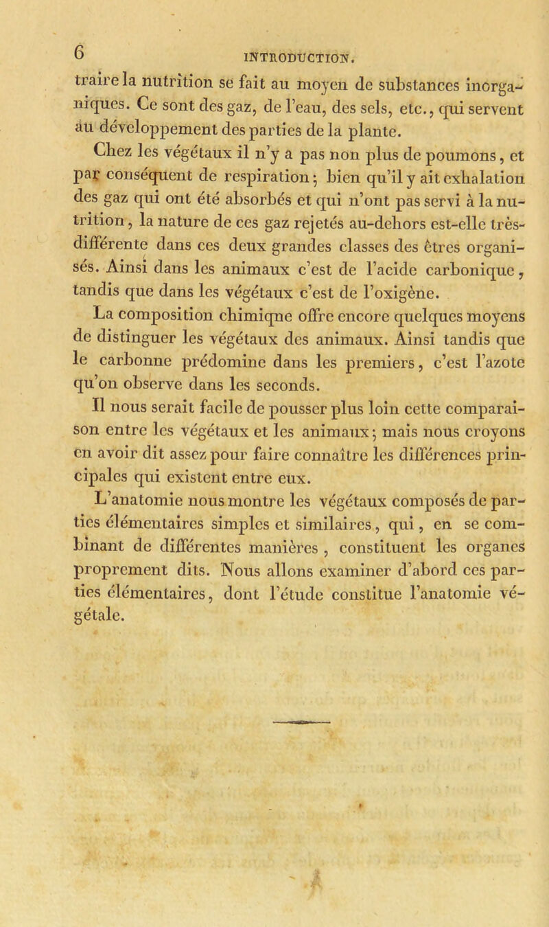 traire la nutrition se fait au moyen de substances inorga- niques. Ce sont des gaz, de l’eau, des sels, etc., qui servent au développement des parties de la plante. Chez les végétaux il n’y a pas non plus de poumons, et paç conséquent de respiration 5 bien qu’il y ait exhalation des gaz qui ont été absorbés et qui n’ont pas servi à la nu- trition , la nature de ces gaz rejetés au-dehors est-elle très- differente dans ces deux grandes classes des êtres organi- sés. Ainsi dans les animaux c’est de l’acide carbonique, tandis que dans les végétaux c’est de l’oxigène. La composition cliimiqne offre encore quelques moyens de distinguer les végétaux des animaux. Ainsi tandis que le carbonne prédomine dans les premiers, c’est l’azote qu’on observe dans les seconds. Il nous serait facile de pousser plus loin cette comparai- son entre les végétaux et les animaux 5 mais nous croyons en avoir dit assez pour faire connaître les différences prin- cipales qui existent entre eux. L’anatomie nous montre les végétaux composés de par- ties élémentaires simples et similaires, qui, en se com- binant de différentes manières , constituent les organes proprement dits. Nous allons examiner d’abord ces par- ties élémentaires, dont l’étude constitue l’anatomie vé- gétale.