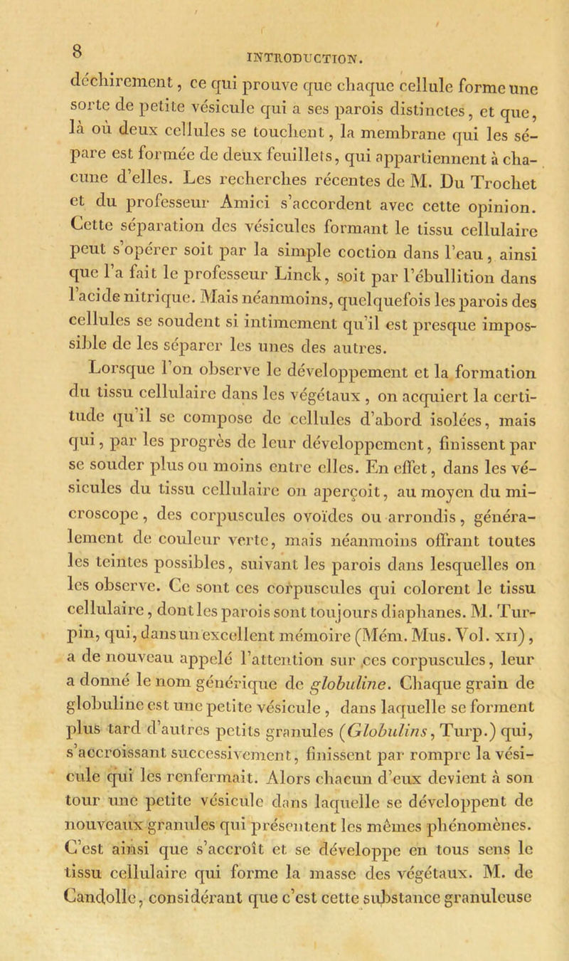 déchirement, ce qui prouve que chaque cellule forme une sorte de petite vésicule qui a ses parois distinctes, et que, Là où deux cellules se touchent, la membrane qui les sé- pare est formée de deux feuillets, qui appartiennent à cha- cune d’elles. Les recherches récentes de M. Du Trochet et du professeur Amici s’accordent avec cette opinion. Cette séparation des vésicules formant le tissu cellulaire peut s’opérer soit par la simple coction dans l’eau, ainsi que l’a fait le professeur Linck, soit par l’ébullition dans 1 acide nitrique. Mais néanmoins, quelquefois les parois des cellules se soudent si intimement qu’il est presque impos- sible de les séparer les unes des autres. Lorsque l’on observe le développement et la formation du tissu cellulaire dans les végétaux , on acquiert la certi- tude qu il se compose de cellules d’abord isolées, mais qui, par les progrès de leur développement, finissent par se souder plus ou moins entre elles. En effet, dans les vé- sicules du tissu cellulaire on aperçoit, au moyen du mi- croscope , des corpuscules ovoïdes ou arrondis, généra- lement de couleur verte, mais néanmoins offrant toutes les teintes possibles, suivant les parois dans lesquelles on les observe. Ce sont ces corpuscules qui colorent le tissu cellulaire, dontles parois sont toujours diaphanes. M. Tm> pin, qui, dans un excellent mémoire (Mém. Mus. Vol. xii), a de nouveau appelé l’attention sur ,ces corpuscules, leur a donné le nom générique de globuline. Chaque grain de globuline est une petite vésicule , dans laquelle se forment plus tard d’autres petits granules (Globulins, Turp.) qui, s’accroissant successivement, finissent par rompre la vési- cule qui les renfermait. Alors chacun d’eux devient à son tour une petite vésicule dans laquelle se développent de nouveaux granules qui présentent les memes phénomènes. C’est ainsi que s’accroît et se développe en tous sens le tissu cellulaire qui forme la masse des végétaux. M. de Candollc, considérant que c’est cette substance granuleuse