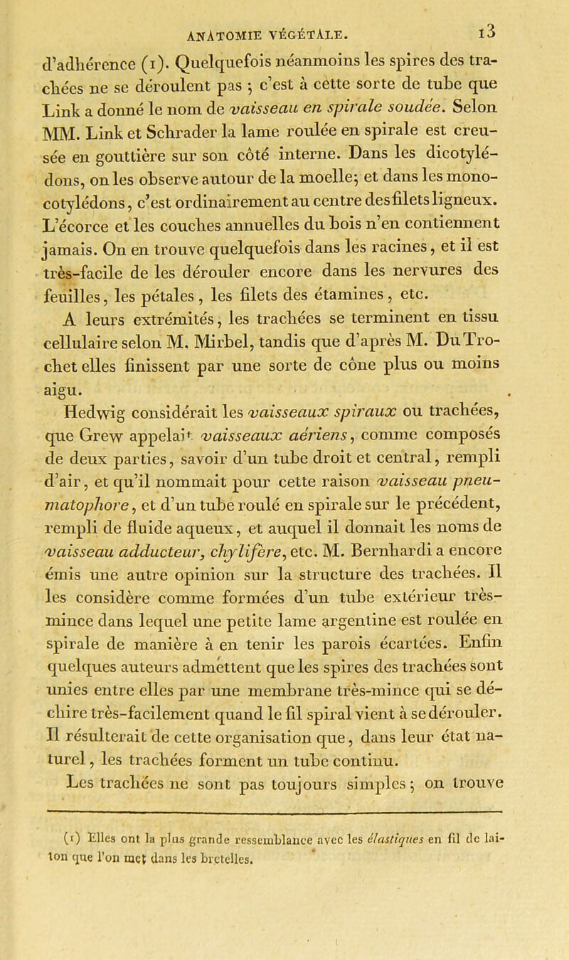 d’adhérence (i). Quelquefois néanmoins les spires des tra- chées ne se déroulent pas -, c’est à cette sorte de tube que Link a donné le nom de vaisseau en spirale soudée. Selon MM. Link et Sclirader la lame roulée en spirale est creu- sée en gouttière sur son côté interne. Dans les dicotylé- dons, on les observe autour de la moelle; et dans les mono- cotylédons , c’est ordinairement au centre des filets ligneux. L’écorce et les couches annuelles du bois n’en contiennent jamais. On en trouve quelquefois dans les racines, et il est très-facile de les dérouler encore dans les nervures des feuilles, les pétales , les filets des étamines , etc. A leurs extrémités, les trachées se terminent en tissu cellulaire selon M. Mirbel, tandis que d’après M. DuTro- chet elles finissent par une sorte de cône plus ou moins aigu. Hedwig considérait les vaisseaux spiraux ou trachées, que Grew appelait vaisseaux aériens, comme composés de deux parties, savoir d’un tube droit et central, rempli d’air, et qu’il nommait pour cette raison vaisseau pneu- matopliore, et d’un tube roulé en spirale sur le précédent, rempli de fluide aqueux, et auquel il donnait les noms de vaisseau adducteur, chylifère, etc. M. Bernhardi a encore émis une autre opinion sur la structure des trachées. Il les considère comme formées d’un tube extérieur très- mince dans lequel une petite lame argentine est roulée en spirale de manière à en tenir les parois écartées. Enfin quelques auteurs admettent que les spires des trachées sont unies entre elles par une membrane très-mince qui se dé- chire très-facilement quand le fil spiral vient à se dérouler. Il résulterait de cette organisation que, dans leur état na- turel , les trachées forment un tube continu. Les trachées ne sont pas toujours simples; on trouve (i) Elles ont la plus grande ressemblance avec les élastiques en fil de lai- ton cpte l’on met dans les bretelles.