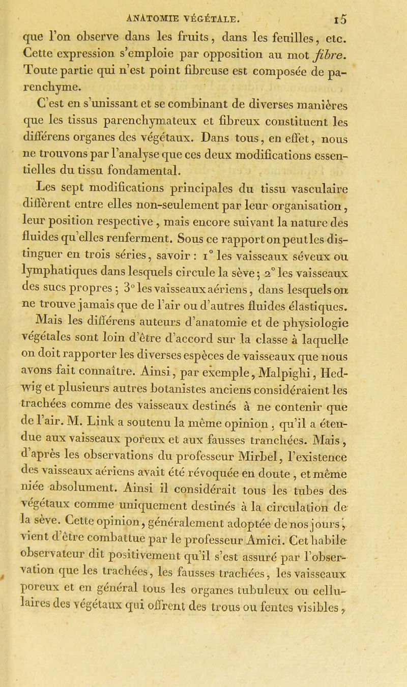 que l’on observe dans les fruits, dans les feuilles, etc. Cette expression s’emploie par opposition au mot fibre. Toute partie qui n’est point fibreuse est composée de pa- renchyme. C’est en s’unissant et se combinant de diverses manières que les tissus parenchymateux et fibreux constituent les dilférens organes des végétaux. Dans tous, en effet, nous ne trouvons par l’analyse que ces deux modifications essen- tielles du tissu fondamental. Les sept modifications principales du tissu vasculaire diffèrent entre elles non-seulement par leur organisation, leur position respective , mais encore suivant la nature des fluides qu elles renferment. Sous ce rapport on peut les dis- tinguer en trois séries, savoir : i° les vaisseaux séveux ou lymphatiques dans lesquels circule la sève -, 2° les vaisseaux des sucs propres *, 3° les vaisseaux aériens, dans lesquels on; ne trouve jamais que de l’air ou d’autres fluides élastiques. Mais les différens auteurs d’anatomie et de physiologie végétales sont loin d être d’accord sur la classe à laquelle on doit rapporter les diverses espèces de vaisseaux que nous avons fait connaître. Ainsi, par exemple, Malpighi, Hed- wig et plusieurs autres botanistes anciens considéraient les trachées comme des vaisseaux destinés à ne contenir que de 1 air. M. Link a soutenu la même opinion , qu’il a éten- due aux vaisseaux poreux et aux fausses tranchées. Mais , d après les observations du professeur Mirbel, l’existence des vaisseaux aériens avait été révoquée en doute , et même niée absolument. Ainsi il considérait tous les tubes des végétaux comme uniquement destinés à la circulation de la sève. Cette opinion, généralement adoptée de nos jours, 'vient d être combattue par le professeur Amici. Cet habile observateur dit positivement qu’il s’est assuré par l’obser- vation que les trachées, les fausses trachées, les vaisseaux poreux et en général tous les organes tubuleux ou cellu- laires des végétaux qui offrent des trous ou fentes visibles ?