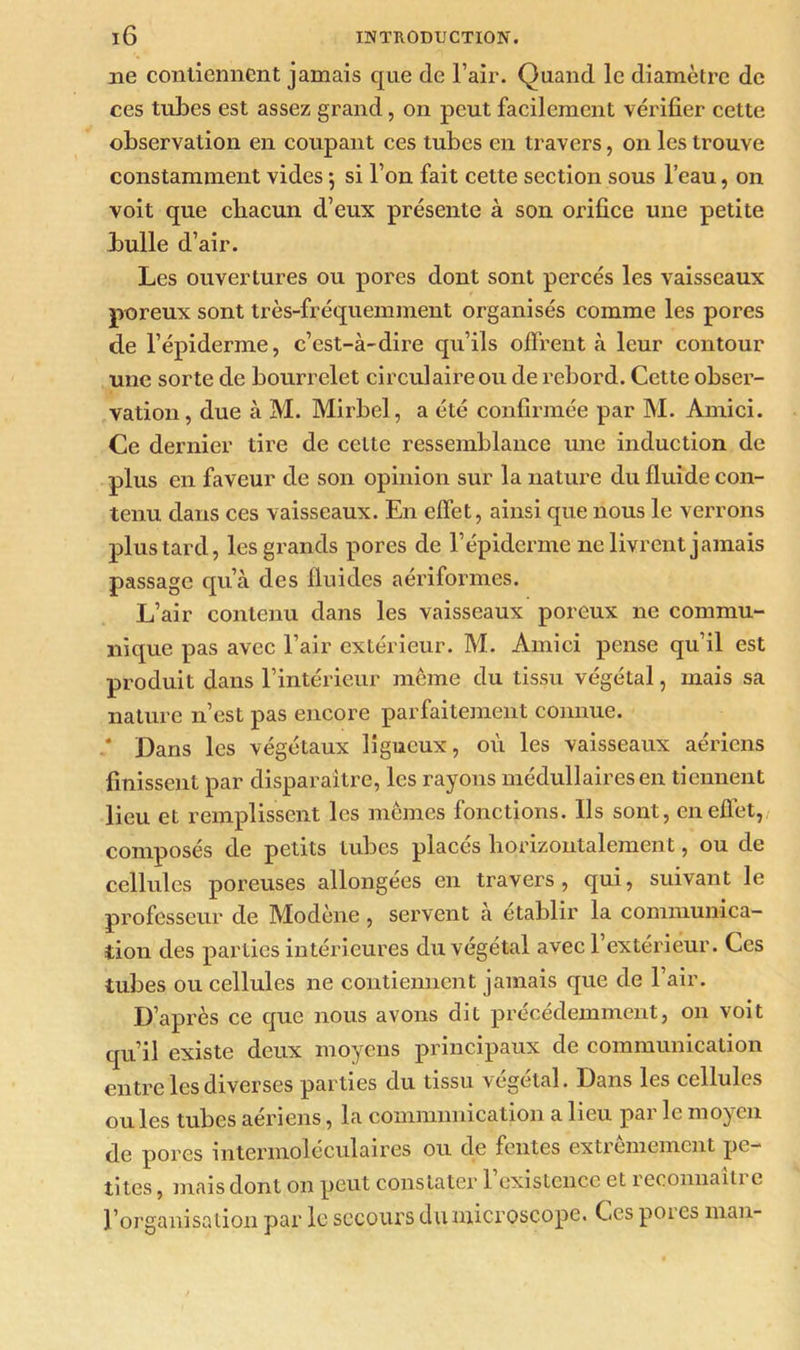 11e contiennent jamais que de l’air. Quand le diamètre de ces tubes est assez grand, on peut facilement vérifier cette observation en coupant ces tubes en travers, on les trouve constamment vides $ si l’on fait cette section sous l’eau, on voit que chacun d’eux présente à son orifice une petite bulle d’air. Les ouvertures ou pores dont sont percés les vaisseaux poreux sont très-fréquemment organisés comme les pores de l’épiderme, c’est-à-dire qu’ils offrent à leur contour une sorte de bourrelet circulaire ou de rebord. Cette obser- vation , due à M. Mirbel, a été confirmée par M. Amici. Ce dernier tire de cette ressemblance une induction de plus en faveur de son opinion sur la nature du fluide con- tenu dans ces vaisseaux. En effet, ainsi que nous le verrons plus tard, les grands pores de l’épiderme ne livrent jamais passage qu’à des fluides aériformes. L’air contenu dans les vaisseaux poreux ne commu- nique pas avec l’air extérieur. M. Amici pense qu’il est produit dans l’intérieur même du tissu végétal, mais sa nature n’est pas encore parfaitement connue. .* Dans les végétaux ligneux, où les vaisseaux aériens finissent par disparaître, les rayons médullaires en tiennent lieu et remplissent les mêmes fonctions. Ils sont, en effet, composés de petits tubes placés horizontalement, ou de cellules poreuses allongées en travers, qui, suivant le professeur de Modène , servent a établir la communica- tion des parties intérieures du végétal avec 1 extérieur. Ces tubes ou cellules ne contiennent jamais que de l’air. D’après ce que nous avons dit précédemment, on voit qu’il existe deux moyens principaux de communication entre les diverses parties du tissu végétal. Dans les cellules ouïes tubes aériens, la communication a lieu par le moyen de pores intermoléculaires ou de fentes extrêmement pe- tites , mais dont on peut constater 1 existence et 1 econnaiti c l’organisation par le secours du microscope. Ces poi es man-