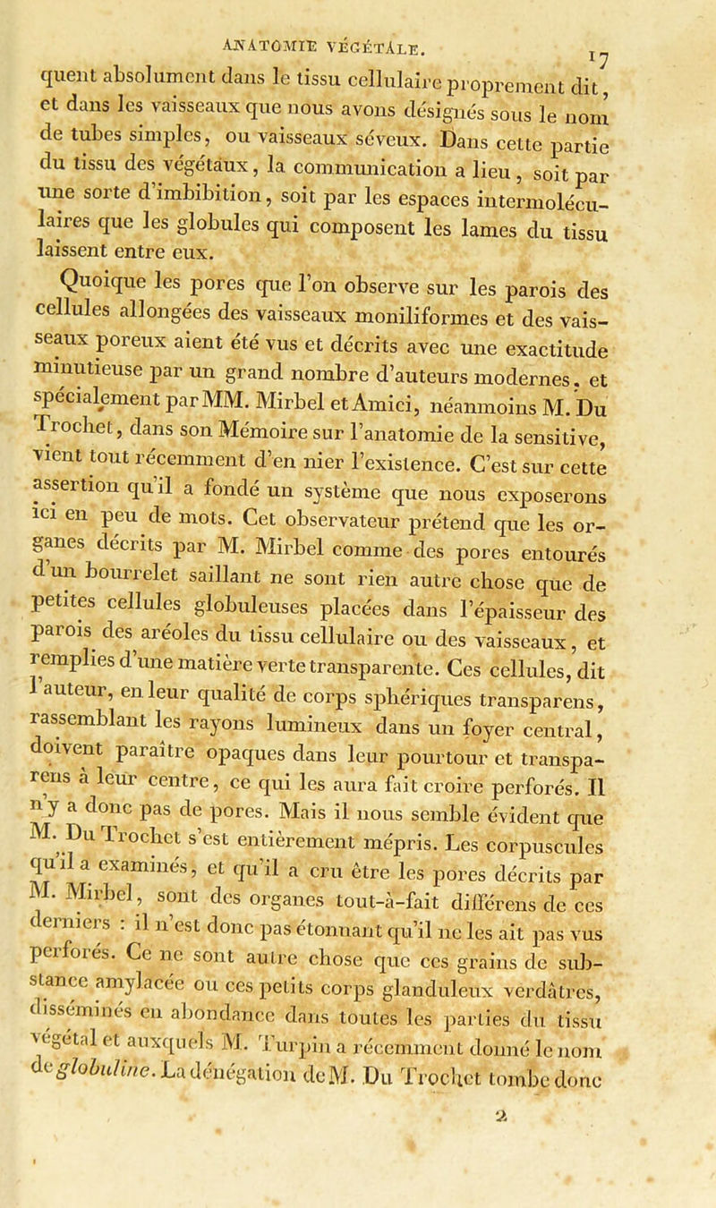 quent absolument clans le tissu cellulaire proprement dit et dans les vaisseaux que nous avons désignés sous le nom de tubes simples, ou vaisseaux séveux. Dans cette partie du tissu des végétaux, la. communication a lieu , soit par une sorte d imbibition, soit par les espaces intermolécu- laires que les globules qui composent les lames du tissu laissent entre eux. Quoique les pores que l’on observe sur les parois des cellules allongées des vaisseaux moniliformes et des vais- seaux poreux aient été vus et décrits avec une exactitude minutieuse par un grand nombre d’auteurs modernes, et spécialement par MM. Mirbel et Amici, néanmoins M. Du Trocbet, dans son Mémoire sur l’anatomie de la sensitive, vient tout récemment d’en nier l’existence. C’est sur cette assertion qu’il a fondé un système que nous exposerons ici en peu de mots. Cet observateur prétend que les or- ganes décrits par M. Mirbel comme des pores entourés d un bourrelet saillant ne sont rien autre chose que de petites cellules globuleuses placées dans l’épaisseur des parois des aréoles du tissu cellulaire ou des vaisseaux, et remplies d’une matière verte transparente. Ces cellules, dit auteur, en leur qualité de corps sphériques transparens, rassemblant les rayons lumineux dans un foyer central, doivent paraître opaques dans leur pourtour et transpa- rens a leur centre, ce qui les aura fait croire perforés. Il y a donc pas de pores. Mhis il nous semble évident que M. Du Trocbet s’est entièrement mépris. Les corpuscules qu’il a examinés, et qu’il a cru être les pores décrits par M. Mirbel , sont des organes tout-à-fait différens de ces derniers : il n’est donc pas étonnant qu’il ne les ait pas vus perforés. Ce ne sont autre chose que ces grains de sub- stance amylacée ou ces peLits corps glanduleux verdâtres, disséminés en abondance dans toutes les parties du tissu végétal et auxquels M. Turpin a récemment donné le nom de globuline. La dénégation deM. Du Trocbet tombe donc