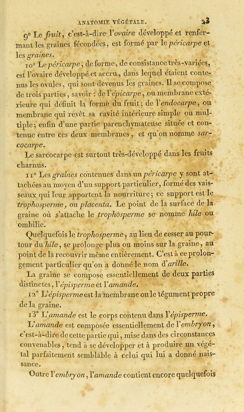 9° Le fruit, c’est-à-dire Y ovaire développé et renfer- mant les graines fécondées, est formé par le péricarpe et les graines. io° Le péricarpe, de forme, de consistance très-variées, est l’ovaire développé et accru, dans lequel étaient conte- nus les ovules, qui sont devenus les graines. Il se compose de trois parties , savoir : de Yépicarpe, ou membrane exté- rieure qui définit la formé clu fruit ; de Y endocarpe, ou membrane qui revêt sa cavité intérieure simple ou mul- tiple ; enfin d’une partie parenchymateuse située et con- tenue entre ces deux membranes , et qu’on nomme sar- co carpe. Le sarcocarpe est surtout très-développé dans les fruits charnus. ii° Les graines contenues dans un péricarpe y sont at- tachées au moyen d’un support particulier, formé des vais- seaux qui leur apportent la nourriture ; ce support est le trophosperme , ou placenta. Le point de la surface de la graine où s’attache le trophosperme se nomme hile ou ombilic. Quelquefois le trophosperme, au lieu de cesser au pour- tour du hile, se prolonge plus ou moins sur la graine, au point de la recouvrir même entièrement. C’est à ce prolon- gement particulier qu’on a donné le nom (Yarille. La graine se compose essentiellement de deux parties distinctes, Y épisperme et Y amande. i2° Yï épisperme est la membrane ouïe tégument propre de la graine. i3° Il amande est le corps contenu dans Y épisperme. U amande est composée essentiellement de Y embryon, c’est-à-dire de cette partie qui, mise dans des circonstances convenables, tend à se développer et à produire un végé- tal parfaitement semblable à celui qui lui a donné nais- sance. Outre Y embryon, Y amande contient encore quelquefois