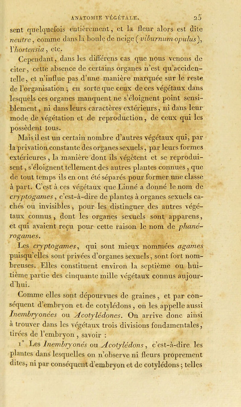 sent quelquefois entièrement, et la fleur alors est dite neutre f comme dans la boule de rieige (vibumum opulus), 1 hortensia, etc. Cependant, dans les diflerens cas que nous venons de citer, cette absence de certains organes n’est qu’acciden- telle , et n’influe pas d’une manière marquée sur le reste de l’organisation *, en sorte que ceux de ces végétaux dans lesquels ces organes manquent ne s’éloignent point sensi- blement , ni dans leurs caractères extérieurs, ni dans leur mode de végétation et de reproduction, de ceux qui les possèdent tous. Mais il est un certain nombre d’autres végétaux qui, par- la privation constante des organes sexuels, par leurs formes extérieures , la manière dont ils végètent et se reprodui- sent , s’éloignent tellement des autres plantes connues , que de tout temps ils en ont été séparés pour former mie classe à part. C’est à ces végétaux que Linné a donné le nom de cryptogames, c’est-à-dire de plantes à organes sexuels ca- chés ou invisibles, pour les distinguer des autres végé- taux connus , dont les organes sexuels sont appareils, et qui avaient reçu pour cette raison le nom de phané- rogames. Les cryptogames, qui sont mieux nommées agames puisqu’elles sont privées cl’organes sexuels, sont fort nom- breuses. Elles constituent environ la septième ou hui- tième partie des cinquante mille végétaux connus aujour- d'hui. Comme elles sont dépourvues de graines, et par con- séquent d’embryon et de cotylédons , on les appelle aussi Inembryonées ou jLcotylédones. On arrive donc ainsi à trouver dans les végétaux trois divisions fondamentales, tirées de l’embryon , savoir : i Les hiembryonés ou slcotylédons, c’est-à-dire les plantes dans lesquelles on n’observe ni fleurs proprement dites, ni par conséquent d’embryon et de cotylédons ; telles