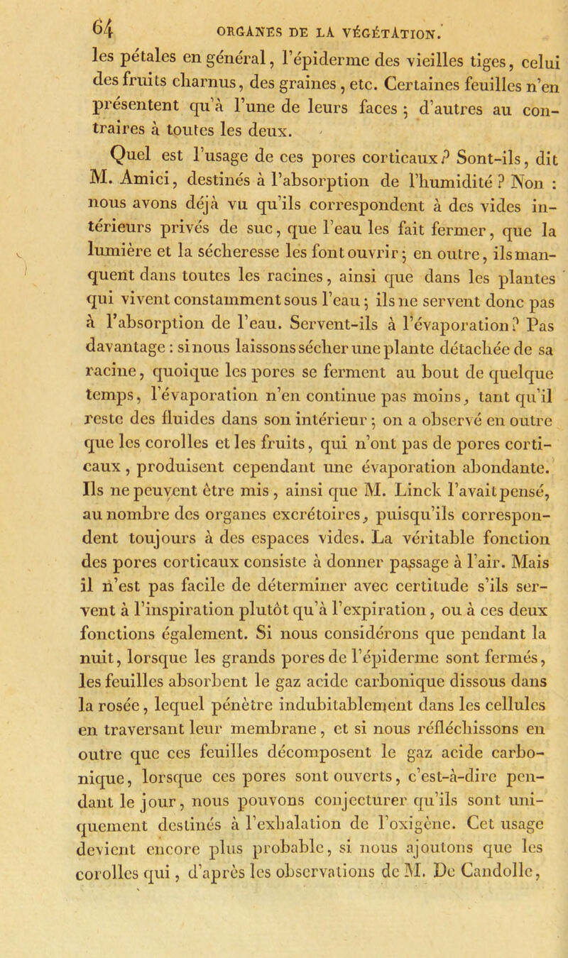 les pétales en général, l’épiderme des vieilles tiges, celui des fruits charnus, des graines , etc. Certaines feuilles n’en présentent qu’à l’une de leurs faces 5 d’autres au con- traires à toutes les deux. Quel est l’usage de ces pores corticaux? Sont-ils, dit M. Amici, destinés à l’absorption de l’humidité ? Non : nous avons déjà vu qu’ils correspondent à des vides in- térieurs privés de suc, que l’eau les fait fermer, que la lumière et la sécheresse les font ouvrir ; en outre, ils man- quent dans toutes les racines, ainsi que dans les plantes qui vivent constamment sous l’eau; ils ne servent donc pas à l’absorption de l’eau. Servent-ils à l’évaporation? Pas davantage : si nous laissons sécher une plante détachée de sa racine, quoique les pores se ferment au bout de quelque temps, l’évaporation n’en continue pas moins, tant qu’il reste des fluides dans son intérieur ; on a observé en outre que les corolles et les fruits, qui n’ont pas de pores corti- caux , produisent cependant une évaporation abondante. Ils ne peuvent être mis , ainsi que M. Linck l’avaitpensé, au nombre des organes excrétoires, puisqu’ils correspon- dent toujours à des espaces vides. La véritable fonction des pores corticaux consiste à donner passage à l’air. Mais il n’est pas facile de déterminer avec certitude s’ils ser- vent à l’inspiration plutôt qu’à l’expiration, ou à ces deux fonctions également. Si nous considérons que pendant la nuit, lorsque les grands pores de l’épiderme sont fermés, les feuilles absorbent le gaz acide carbonique dissous dans la rosée, lequel pénètre indubitablement dans les cellules en traversant leur membrane, et si nous réfléchissons en outre que ces feuilles décomposent le gaz acide carbo- nique, lorsque ces pores sont ouverts, c’est-à-dire pen- dant le jour, nous pouvons conjecturer qu’ils sont uni- quement destinés à l’exhalation de l’oxigène. Cet usage devient encore plus probable, si nous ajoutons que les corolles qui, d’après les observations de M. Le Candolle,